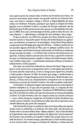 37Paz e Guerra Entre as Nações
uma quarta parte da aviação tática soviética nas fronteiras da China. Os
recursos necessários para manter um grande exército no Extremo Ori­
ente, com bases e estoques, obriga a reduzir a disponibilidade de força
militar no Ocidente. Portanto, quaisquer que sejam as relações da China
popular com os Estados Unidos e os países da Europa ocidental, não há
dúvida de que ela lhes presta um serviço, graças a sua hostilidade com rela­
ção à URSS. Para usar a terminologia marxista, pode-se falar de uma "ali­
ança objetiva" - objetivamente, o inimigo do meu inimigo é meu amigo.
O que se alterou, em 1978, foi a posição da China, abrindo-se para o
mundo exterior e buscando quatro formas de modernização (na agricul­
tura, na indústria, no exército e na tecnologia). Teng Chiao-Ping substitui
a supremacia da ideologia pela regra da eficácia - embora citando de vez
em quando alguma fórmula de Mao, que se aplique à política atual. Ao
mesmo tempo, não hesita em tomar emprestado ao Ocidente as máquinas
de que seu país necessita - e os dólares que se fazem necessários para ad­
quiri-las. A aliança objetiva assume uma nova forma, a partir do momento
em que os ocidentais passam a ajudar o esforço de modernização chinês,
com créditos e know-how - contribuindo assim para reforçar econômica e
militarmente a China popular.
Até onde vai o interesse ocidental no reforço da China? Alguns euro­
peus e norte-americanos se perguntam sobre a contradição que pode ha­
ver nessa atitude cooperativa, a curto e a longo prazo. Qual será, amanhã,
a linha política chinesa? O líder da facção que prega a modernização a
qualquer preço (Teng) ultrapassoujá os setenta anos. Modernizada, e po­
derosa, a China teria um comportamento compatível com os interesses
materiais ou morais dos Estados Unidos e de todos os países ocidentais?
As dúvidas e as objeções surgem espontaneamente no nosso espírito e
podem multiplicar-se. O que está em questão, hoje, é a resposta do Oci­
dente às propostas da China Popular..Vendemos à URSS fábricas comple­
tas e lhe concedemos crédito; por que não daríamos as mesmas facilidades
à China? A União Soviética não nos compra armas ou centrais nucleares
- mas a China desejaria comprá-las. Os Estados Unidos decidiram não
vender armas a Pequim, masjá deixaram saber que não se oporiam a uma
atitude diferente por parte dos europeus.
Não há dúvida de que os soviéticos vêem com maus olhos esta aproxi­
mação entre os ocidentais e os chineses. De nosso lado, não devemos ter
ilusões sobre o alcance militar dessa "aliança objetiva". Se a União Soviética
se empenhasse numa operação limitada, em algum dos "pontos quentes"
da fronteira sino-soviética, os Estados Unidos não teriam meios ou von­
tade de intervir. Ao mesmo tempo, supondo que a União Soviética lanças­
se seu exército sobre a Europa, na direção do Atlântico, a China não nos
 