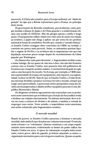 38 Raymond Aron
socorreria. A China não constitui, para a Europa ocidental, um "aliado de
posição" do tipo que a Rússia representava para a França, no princípio
deste século.
Os governantes do Kremlin consideram, provavelmente, como peri­
gos mortais a aliança do Japão e da China popular e a modernização chi­
nesa com auxílio do Ocidente. Mas são perigos apenas a médio e longo
prazo. O equipamento militar chinês tem vinte anos de atraso em relação
ao soviético; o Japão não chega a aplicar um por cento do seu produto
nacional às forças de autodefesa. Duvido que, usando a "cartada chinesa",
os Estados Unidos consigam obter concessões da URSS; na verdade, o
contrário me parece mais provável. Assim, os vietnamitas queriam liqui­
dar o regime de Pol Pot, e os soviéticos não se importaram com que essa
liquidação ocorresse pouco tempo depois do reconhecimento da China
popular por Washington.
Os chineses têm razão para denunciar o hegemonismo soviético como
o maior inimigo. Do seu ponto de vista isso é claro: eles não têm fronteira
comum com os Estados Unidos, mas possuem dois mil quilômetros de
fronteira com o império soviético asiático. A mesma fórmula pode ser apli­
cada a uma boa parte do mundo. Na Europa, por exemplo, a lJRSS man­
tém superioridade de tropas e de equipamento, sem esquecer "ua superio­
ridade nuclear (os SS 20). Mais do que os Estados Unidos, a União Sovié­
tica está hoje decidida a projetar sua força em todo o mundo, senlpre que
surgir uma oportunidade; e possui mais meios apropriados (umas dez di­
visões aerotransportadas) e aliados melhor equipados para isso (Cuba, Re­
pública Democrática Alemã).
Os dirigentes soviéticos seguramente não concordam com os profes­
sores norte-americanos que acreditam que a função da força militar tenda
a declinar nas relações internacionais. No sistema interestatal, deve-se le­
var em conta o número de divisões e de mísseis, e também a vontade de
empregar esses meios. Neste sentido, o imperialismo norte-americano
está sendo substituído pelo hegemonismo soviético.
o mercado mundial
Depois da guerra~ os Estados Unidos passaram a dominar o mercado
mundial, mais ainda do que dominavam o sistema interestatal. O exército
norte-coreano e os "voluntários" chineses resistiram a um corpo expedi­
cionário norte-americano, evidenciando os limites do poder militar dos
Estados Unidos em terra. A época da colonização européia tinha termi­
nado; outros povos, além do japonês, já tinham adquirido os meios e a
organização necessários para a arte da guerra moderna. Quanto ao poder
 