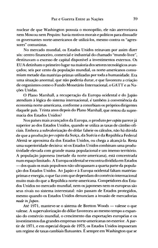 39Paz e Guerra Entre as Nações
nuclear de que Washington possuía o monopólio, ele não aterrorizava
nem Moscou nem Pequim: havia motivos morais e políticos para dissuadir
os governantes norte-americanos de utilizá-los, mesmo contra os "agres­
sores" cOlnunistas.
No mercado mundial, os Estados Unidos reinavam por assim dizer
sós: centro financeiro, comercial e industrial do chamado "mundo livre",
destinavam o excesso de capital disponível a investimentos externos. Os
EUA detinham o primeiro lugar na maioria dos setores tecnológicos avan­
çados; seis por cento da população mundial, os norte-americanos consu­
miam metade das matérias-primas utilizadas por toda a humanidade. Era
uma situação anormal, que não poderia durar, e que favoreceu a criação
de organismos como o Fundo Monetário Internacional, o GATT e as Na­
ções Unidas.
O Plano Marshall, a recuperação da Europa ocidental e do Japão
atendiam à lógica do sistema internacional, é também à conveniência da
economia norte-americana, conforme a concebiam os próprios dirigentes
daquele país. Trinta anos depois do Plano Marshall, que restou da supre­
macia dos Estados Unidos?
Nos países mais avançados da Europa, o produto percapita parecejá
superior ao dos Estados Unidos, quando se utiliza as taxas de câmbio ofi­
ciais. Embora a subvalorização do dólar falseie os cálculos, não há dúvida
de que a produção percapita da Suíça, da Suécia eda República Federal
Alemã se aproxima da dos Estados Unidos, ou chega a alcançá-la. Resta
uma superioridade decisiva: só os Estados Unidos combinam uma produ­
tividade elevada com grande massa populacional e um imenso território.
A população japonesa (metade da norte-americana), está concentrada
num espaço limitado. A Europa ocidental se encontra dividida em Est.ados
- dos quais os mais populosos não ultrapassam a quarta parte da popula­
ção dos Estados Unidos. Ao Japão e à Europa ocidental faltam matérias­
primas e energia, o que faz com que dependam do comércio internacional
muito mais do que a República norte-americana. Competidores dos Esta­
dos Unidos no mercado mundial, nem osjaponeses nem os europeus são
seus rivais no sistema interestatal: não passam de Estados protegidos,
mesmo quando os Estados Unidos denunciam a invasão de mercadorias
made inJapan.
Até 1971, manteve-se o sistema de Bretton Woods - valesse o que
valesse. A supervalorização do dólar favoreceu ao mesmo tempo a expan­
são do comércio mundial, o crescimento das exportações européias e os
investimentos das grandes empresas norte-americanas no exterior. A par­
tir de 1971, e em especial depois de 1973, os Estados Unidos impuseram
um regime de taxas cambiais flutuantes. É sempre em Washington que se
 