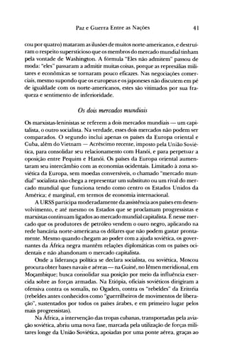 41Paz e Guerra Entre as Nações
cou por quatro) mataram as ilusões de muitos norte-americanos, e destruí­
ram o respeito supersticioso que os meInbros do mercado mundial tinham
pela vontade de Washington. A fórmula "Eles não admitem" passou de
moda: "eles" passaram a admitir muitas coisas, porque as represálias mili­
tares e econômicas se tornaram pouco eficazes. Nas negociações comer­
ciais, mesmo supondo que os europeus e osjaponeses não discutem em pé
de igualdade com os norte-americanos, estes são vitimados por sua fra­
queza e sentimento de inferioridade.
Os dois mercados mundiais
Os marxistas-Ieninistas se referem a dois mercados mundiais - um capi­
talista, o outro socialista. Na verdade, esses dois mercados não podem ser
comparados. O segundo inclui apenas os países da Europa oriental e
Cuba, além do VÍetnam - Acréscimo recente, imposto pela União Sovié­
tica, para consolidar seu relacionamento com Hanói, e para perpetuar a
oposição entre Pequim e Hanói. Os países da Europa oriental aumen­
taram seu intercâmbio com as economias ocidentais. Limitado à zona so­
viética da Europa, sem moedas conversíveis, o chamado "mercado mun­
dial" socialista não chega a representar um substituto ou um rival do mer­
cado mundial que funciona tendo como centro os Estados Unidos da
América; é marginal, em termos de economia internacional.
A URSS participa moderadamente da assistência aos países em desen­
volvimento, e até mesmo os Estados que se proclamam progressistas e
marxistas continuam ligados ao mercado mundial capitalista. É nesse mer­
cado que os produtores de petróleo vendem o ouro negro, aplicando na
rede bancária norte-americana os dólares que não podem gastar pronta­
mente. Mesmo quando chegam ao poder com a ajuda soviética, os gover­
nantes da África negra mantêm relações diplomáticas com os países oci­
dentais e não abandonam o mercado capitalista.
Onde a liderança política se declara socialista, ou soviética, Moscou
procura obter bases navais e aéreas - na Guiné, no Iêmen meridional, em
Moçambique; busca consolidar sua posição por meio da influência exer­
cida sobre as forças armadas. Na Etiópia, oficiais soviéticos dirigiram a
ofensiva contra os somalis, no Ogaden, contra os "rebeldes" da Eritréia
(rebeldes antes conhecidos como "guerrilheiros de movimentos de libera­
ção", sustentados por todos os países árabes, e em primeiro lugar pelos
mais progressistas).
Na África, a intervenção das tropas cubanas, transportadas pela avia­
ção soviética, abriu uma nova fase, marcada pela utilização de forças mili­
tares longe da União Soviética, apoiadas por uma ponte aérea, graças ao
 