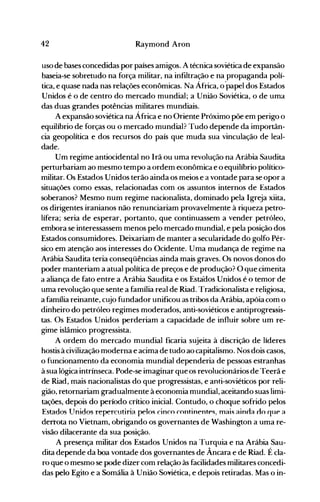 42 Raymond Aron
uso de bases concedidas por países amigos. A técnica soviética de expansão
baseia-se sobretudo na força militar, na infiltração e na propaganda polí­
tica, e quase nada nas relações econômicas. Na África, o·papel dos Estados
Unidos é o de centro do mercado mundial; a União Soviética, o de uma
das duas grandes potências militares mundiais.
A expansão soviética na África e no Oriente Próximo põe em perigo o
equilíbrio de forças ou o mercado mundial? Tudo depende da importân­
cia geopolítica e dos recursos do país que muda sua vinculação de leal­
dade.
Um regime antiocidental no Irã ou uma revolução na Arábia Saudita
perturbariam ao mesmo tempo a ordem econômica e o equilíbrio político­
militar. Os Estados Unidos terão ainda os meios e a vontade para se opor a
situações como essas, relacionadas com os assuntos internos de Estados
soberanos? Mesmo num regime nacionalista, dominado pela Igreja xiita,
os dirigentes iranianos não renunciariam provavelmente à riqueza petro­
lífera; seria de esperar, portanto, que continuassem a vender petróleo,
embora se interessassem menos pelo mercado mundial, e pela posição dos
Estados consumidore~. Deixariam de manter a secularidade do golfo Pér­
sico em atenção aos interesses do Ocidente. Uma mudança de regime na
Arábia Saudita teria conseqüências ainda mais graves. Os novos donos do
poder manteriam a atual política de preços e de produção? O que cimenta
a aliança de fato entre a Arábia Saudita e os Estaoos Unidos é o temor de
uma revolução que sente a família real de Riad. Tradicionalista e religiosa,
a família reinante, cujo fundador unificou as tribos da Arábia, apóia com o
dinheiro do petróleo regimes moderados, anti-soviéticos e antiprogre~sis­
tas. Os Estados Unidos perderiam a capacidade de influir sobre um re­
gime islâmico progressista.
A ordem do mercado mundial ficaria sujeita à discrição de líderes
hostis à civilização moderna e acima de tudo ao capitalismo. Nos dois casos,
o funcionamento da economia mundial dependeria de pessoas estranhas
à sua lógica intrínseca. Pode-se imaginar que os revolucionários de Teerã e
de Riad, mais nacionalistas do que progressistas, e anti-soviéticos por reli­
gião, retornariam gradualmente à economia mundial, aceitando suas limi­
tações, depois do período crítico inicial. Contudo, o choque sofrido pelos
Estados lTnidos repercutiria pelos cinco continentes, mais ainna no que a
derrota no Vietnam, obrigando os governantes de Washington a uma re­
visão dilacerante da sua posição.
A presença militar dos Estados Unidos na Turquia e na Arábia Sau­
dita depende da boa vontade dos governantes de Âncara e de Riad. É cla­
ro que o mesmo se pode dizer com relação às facilidades militares concedi­
das pelo Egito e a Somália à União Soviética, e depois retiradas. Mas o in­
 