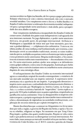 43Paz e Guerra Entre as Nações
sucesso soviético no Egito (na Somália, ele foi o preço a pagar pelo êxito na
Etiópia) relacionava-se com o sistema interestatal, não com o mercado
mundial socialista. Um rompimento entre o Irã ou a Arábia Saudita e os
Estados Unidos estremece a ordenação da economia mundial, indispensá­
vel para a prosperidade norte-americana e, mais ainda, para a prosperi­
dade dos seus aliados europeus.
Esse rompimento simbolizaria a incapacidade dos Estados Unidos de
conservarem a lealdade dos países mais indispensáveis à salvaguarda dos
seus interesses nacionais. No jogo diplomático, o poder norte-americano
derivava, em grande parte, do prestígio internacional. Atribuía-se a
Washington a capacidade de reinar sem que fosse necessário, para isso,
usar a gunboat diplomac')' - a diplomacia das canhoneiras. Tratava-se, enl
última análise, de uma confiança mal fundamentada: por si mesnla, a mo­
dernização corrói as autoridades tradicionais, arranca as raízes tradicio­
nais dos povos, multiplica as queixas contra os homens que estão no poder,
e seus protetores norte-americanos. Déspota modernizador, o Xá concen­
trou em si mesmo todos esses ressentimentos - dos estudantes e dos cren­
tes. Os norte-americanos podiam ajudar seus amigos a se defenderem
contra golpes militares; contra uma revolta popular, iluminada por chefes
religiosos, nem o exército iraniano nen1 os conselheiros norte-an1ericanos
dispõem de uma estratégia eficaz.
O enfraquecimento dos Estados Unidos na economia internacional
agrava a contradição original do mundo contemporâneo: a existência de
um mercado mundial sem um império universal. A supremacia norte­
anlericana cria a aparência de um império. A propaganda denunciava o
império norte-americano, confundindo dois fenômenos muito distintos: a
influência exercida por Washington na América Latina, na Europa, na
Ásia; e a ordenl econônüca batizada de Hinlperialista". Lenin explicara a
guerra de 1914 pela rivalidade entre os países capitalistas, empenhados na
partilha dos outros continentes. Uma vez desaparecidos os impérios colo­
niais europeus, a própria organização do intercâmbio intercontinental re­
cebeu a denominação de imperialismo (as sociedades multinacionais, a ex­
ploração de recursos minerais por capitais estrangeiros, etc.).
Diante dos distúrbios que, a começar no Afeganistão e no Irã se esten­
dem por toda a região, o governo de Pequim não hesita, e apóia o Xá con­
tra os rebeldes, religiosos ou leigos. No momento em que Teng C:hiao..
Ping impõe a política das quatro modernizações, Pequim se volta contra
tudo o que poderia entravar ou desorganizar as trocas internacionais. Por
outro lado, essas ameaças ao mercado mundial reforçam também o hege­
nlonismo da União Soviética: se a U R S S controla o petróleo do ()riente
 