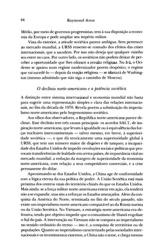 44 Raymond Aron
Médio, por meio de governos progressistas, tem à sua disposição a econo­
mia da Europa e pode ampliar seu império militar.
Vista do exterior, a atitude soviética parece ambígua. Sem pertencer
ao mercado mundial, a URSS ressente-se contudo dos efeitos das crises
internacionais, que a sacodem. Por isso não deseja que qualquer vizinho
seu entre no caos. Por outro lado, os soviéticos não podem deixar de per­
ceber a oportunidade que lhes oferece a revolta religiosa. No Irã~ o Oci­
dente se apoiou num regime rnodernizador porem despótico; o regime
que vai sucedê-lo - depois da reação religiosa. - se afastará de Washing­
ton (mesmo admitindo que não siga o caminho de Moscou).
o declínio norte-americano e a potência soviética
A distinção entre sistema internacional e economia mundial não basta
para sugerir uma representação simples e clara das relações internacio­
nais, no fim da década de 1970. Revela porém a substituição do imperia­
lismo norte-americano pelo hegemonismo soviético.
Aos olhos dos observadores, a República norte-americana parece de­
clinar. Esse declínio tem três causas principais: os acordos SALT, de ins­
piração norte-americana, que levam à igualdade ou à equivalência das for­
ças nucleares intercontinentais - talvez mesmo, errl breve, à superiori­
dade soviética -, o que dá teoricamente uma superioridade global à
URSS, que tem um número maior de di$ões e de tanques·; a incapaci­
dade dos Estados Unidos de impedir revoluções sociais e políticas que pro­
vocam transferências de lealdade em certos países, de importância vital no
mercado mundial; a redução da margem de superioridade da economia
norte-americana, com relação a seus competidores comerciais, e a crise
permanente do dólar.
Aproximando-se dos Estados Unidos, a China age de conformidade
com a lógica eterna da sua política de poder. A União Soviética está mais
próxima dos centros vitais do território chinês do que os Estados Unidos.
Mais ainda: se a força militar norte-americana entrar em ação, ela tender.á
não a se expandir, mas sim a reforçar os Estados ameaçados. Além da con­
quista da América do Norte, terminada no fim do século passado, não
existe um imperialismo norte-americano comparável ao da Rússia tsarista
ou da União Soviética. No Vietnam, a estratégia norte-americana era de­
fensiva, tendo por objetivo impedir que o comunismo de Hanói engolisse
o Sul do país. A intervenção no Vietnam não se compara ao imperialismo
no sentido ordinário do termo - isto é, a conquista de territórios ou de
populações. Quanto ao imperialismo caracterizado pelas sociedades inter­
nacionais e os investimentos externos, a China não o teme, e chega mesmo
 