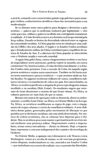 45Paz e Guerra Entre as Nações
a atraí-lo, contando com a característica paixão cega pelo lucro para conse­
guir créditos, conhecimentos científicos e krww-how necessários para a sua
modernização.
Se os chineses usam outra palavra para designar e denunciar a ação
soviética - palavra que os ocidentais traduzem por hegemonismo - têm
razão para isso, embora a palavra escolhida não corresponda exatamente
à realidade. A União Soviética exerce seu domínio na Europa oriental pela
força militar, fixando os limites da diversidade tolerável entre os regimes
da comunidade socialista. A China popular teme ser sitiada por uma coali..
zão da URSS e dos seus aliados. O Japão e os Estados Unidos acreditam
que o fortalecimento militar da China contribuirá para o equilíbrio do sis­
tema de Estados da Ásia. E a abertura da China popular ao intercâmbio
com o Ocidente amplia o mercado mundial.
A opção feita pela China, contra o hegemonismo soviético e em favor
do imperialismo norte-americano, poderia repetir-se amanhã, em outros
continentes? Na América Latina, a União Soviética está distante, e os Esta­
dos Unidos estão próximos. Com a exceção de Cuba, há naquela região
poucos soviéticos e muitos norte-americanos. Também no Irã havia mui­
tos norte-americanos e poucos soviéticos - o que acontece ainda na Ará­
bia Saudita. Os egípcios receberam milhares de russos, conselheiros mili­
tares e técnicos, e os mandaram de volta a seu país. Em outros Estados, na
África, os soviéticos perderam a simpatia de povos cujos dirigentes tinham
escolhido a via socialista (Mali, Guiné). Os estudantes negros que retor­
nam do Leste denunciam o racismo de que foram vítimas. Na África, os
cubanos parecem ter mais êxito do que os russos.
Restam três teatros de operações onde se desenrola, direta ou indire­
tamente, o conflito Leste-Oeste: na África, no Oriente Médio e na Europa.
Na África, os soviéticos modificaram as regras do jogo, com o engaja­
mento de tropas cubanas e o envio de conselheiros militares. A sorte defi­
nitiva desses países, governados pelos movimentos de liberação ou por
partidos que se declaram socialistas, não está ainda determinada. Por mo­
tivos de ordem econômica, eles se voltaram belTI depressa para o Oci­
dente. Mas os soviéticos procuram manter a permanência do seu êxito ini­
cial mediante uma presença militar. Hegemonismo contra o imperia­
lismo, armas contra mercadorias - diriam os chineses. Hoje, o imperia­
lismo representa o concurso indispensável dos capitais e da tecnologia do
Ocidente.
No Oriente Médio, a oposição não é diretamente a de Moscou contra
Washington: vemos aí a revolta de massas, ou de minorias progressistas,
contra déspotas, modernizadores ou não, associados aos Estados Unidos
- que simbolizam ora a morte da tradição, ora a supressão das liberdades,
 