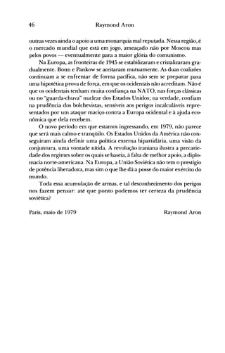 46 Raymond Aron
outras vezes ainda o apoio a uma monarquia mal reputada. Nessa região, é
o mercado mundial que está em jogo, ameaçado não por Moscou mas
pelos povos - eventualmente para a maior glória do comunismo.
Na Europa, as fronteiras de 1945 se estabilizaram e cristalizaram gra­
dualmente. Bonn e Pankow se aceitaram mutuamente. As duas coalizões
continuam a se enfrentar de forma pacífica, não sem se preparar para
uma hipotética prova de força, em que os ocidentais não acreditam. Não é
que os ocidentais tenham muita confiança na NATO, nas forças clássicas
ou no "guarda-chuva" nuclear dos Estados Unidos; na verdade, confiam
na prudência dos bolchevistas, sensíveis aos perigos incalculáveis repre­
sentados por um ataque maciço contra a Europa ocidental e à ajuda eco­
nômica que dela recebem.
°novo período em que estamos ingressando, em 1979, não parece
que será mais calmo e tranqüilo. Os Estados Unidos da América não con­
seguiram ainda definir uma política externa bipartidária, uma visão da
conjuntura, uma vontade nítida. A revolução iraniana ilustra a precarie­
dade dos regimes sobre os quais se baseia, à falta de melhor apoio, a diplo­
macia norte-americana. Na Europa, a União Soviética não tem o prestígio
de potência liberadora, mas sim o que lhe dá a posse do maior exército do
mundo.
Toda essa acumulação de armas, e tal desconhecimento dos perigos
nos fazem pensar: até que ponto podemos ter certeza da prudência
soviética?
Paris, maio de 1979 Raymond Aron
 