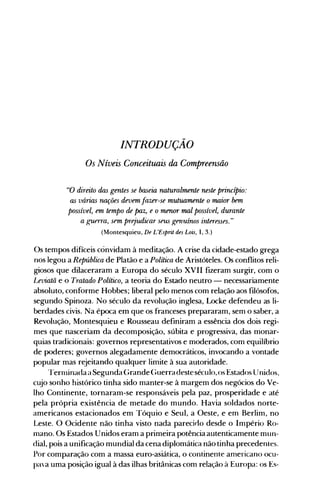 INTRODUÇÃO

Os Níveis Conceituais da Compreensão

"O direito das gentes se ba5eia naturalmente neste princípio:
a5 várins nações devem fazer-se mutuamente o maior bem
possível, em tempo de paz, e o menor mal possível, durante
a guerra, sem prejudicar seus genuínos interesses."
(Montesquieu, De L'Esprit des Lois, 1,3.)
Os tempos difíceis convidam à meditação. A crise da cidade-estado grega
nos legou a República de Platão e a Política de Aristóteles. Os conflitos reli­
giosos que dilaceraram a Europa do século XVII fizeram surgir, com o
Leviatã e o Tratado Político, a teoria do Estado neutro - necessariamente
absoluto, conforme Hobbes; liberal pelo menos com relação aos filósofos,
segundo Spinoza. No século da revolução inglesa, Locke defendeu as li­
berdades civis. Na época em que os franceses prepararam, sem o saber, a
Revolução, Montesquieu e Rousseau definiram a essência dos dois regi­
mes que nasceriam da decomposição, súbita e progressiva, das monar­
quias tradicionais: governos representativos e moderados, com equilíbrio
de poderes; governos alegadamente democráticos, invocando a vontade
popular mas rejeitando qualquer limite à sua autoridade.
rrernlinada a Segunda Grande (;uerradesteséculo, os Estados Unidos,
cujo sonho histórico tinha sido manter-se à margem dos negócios do Ve­
lho Continente, tornaram-se responsáveis pela paz, prosperidade e até
pela própria existência de metade do mundo. Havia soldados norte­
americanos estacionados em Tóquio e Seul, a Oeste, e em Berlim, no
Leste. O Ocidente não tinha visto nada parecirlo desde o Império Ro­
mano. Os Estados Unidos eram a primeira potência autenticamente mun­
dial, pois a unificação mundial da cena diplomática não tinha precedentes.
Por comparação com a massa euro-asiática, o continente americano ocu­
pava uma posição igual à das ilhas britânicas com relação à Europa: os Es­
 
