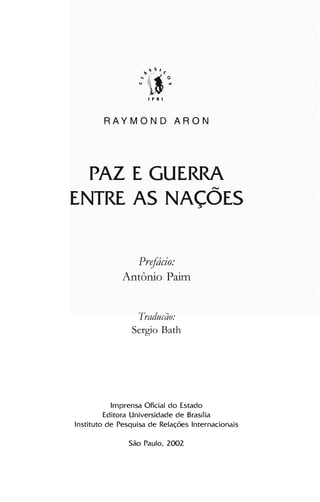 I P R I
RAYMOND ARON
PAZ E GUERRA
~
ENTRE AS NAÇOES

Prefácio:
Antônio Paitn
Traducão:
Sergio Bath
Imprensa Oficial do Estado

Editora Universidade de Brast1ia

Instituto de Pesquisa de Relações Internacionais

São Paulo, 2002

 