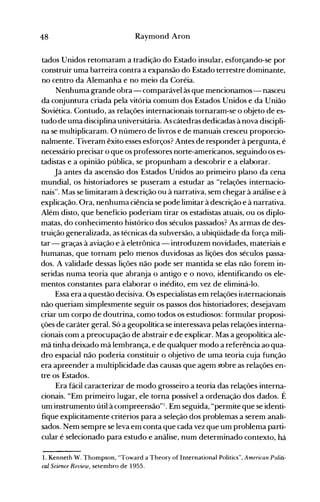 48 Raymond Aron
tados Unidos retomaram a tradição do Estado insular, esforçando-se por
construir uma barreira contra a expansão do Estado terrestre dominante,
no centro da Alemanha e no meio da Coréia.
Nenhuma grande obra - comparável às que mencionamos- nasceu
da conjuntura criada pela vitória comum dos Estados Unidos e da União
Soviética. Contudo, as relações internacionais tornaram-se o objeto de es­
tudo de uma disciplina universitária. As cátedras dedicadas à nova discipli­
na se multiplicaram. O número de livros e de manuais cresceu proporcio­
nalmente. Tiveram êxito esses esforços? Antes de responder à pergunta, é
necessário precisar o que os professores norte-americanos, seguindo os es­
tadistas e a opinião pública, se propunham a descobrir e a elaborar.
Já antes da ascensão dos Estados Unidos ao primeiro plano da cena
mundial, os historiadores se puseram a estudar as "relações internacio­
nais". Mas se limitaram à descrição ou à narrativa, sem chegar à análise e à
explicação. Ora, nenhuma ciência se pode limitar à descrição e à narrativa.
Além disto, que benefício poderiam tirar os estadistas atuais, ou os diplo­
matas, do conhecimento histórico dos séculos passados? As armas de des­
truição generalizada, as técnicas da subversão, a ubiqüidade da força mili­
tar - graças à aviação e à eletrônica - introduzem novidades, materiais e
humanas, que tornam pelo menos duvidosas as lições dos séculos passa­
dos. A validade dessas lições não pode ser mantida se elas não forem in­
seridas numa teoria que abranja o antigo e o novo, identificando os ele­
mentos constantes para elaborar o inédito, em vez de eliminá-lo.
Essa era a questão decisiva. Os especialistas em relações internacionais
não queriam simplesmente seguir os passos dos historiadores; desejavam
criar um corpo de doutrina, como todos os estudiosos: formular proposi­
ções de caráter geral. Só a geopolítica se interessava pelas relações interna­
cionais com a preocupação de abstrair e de explicar. Mas a geopolítica ale­
mã tinha deixado má lembrança, e de qualquer modo a referência ao qua­
dro espacial não poderia constituir o objetivo de uma teoria cuja função
era apreender a multiplicidade das causas que agem sobre as relações en­
tre os Estados.
Era fácil caracterizar de modo grosseiro a teoria das relações interna­
cionais. "Em primeiro lugar, ele torna possível a ordenação dos dados. É
um instrumento útil à compreensão"l. Em seguida, "permite que se identi­
fique expiicitamente critérios para a seleção dos problemas a serem anali­
sados. Nem sempre se leva em conta que cada vez que um problema parti­
cular é selecionado para estudo e análise, num determinado contexto, há
1. Kenneth W. Thompson, "l'oward a Theory of International Politics", American Políti­
cal Scíence Review, setembro de 1955.
 