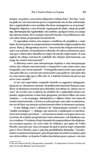 49Paz e Guerra Entre as Nações
sempre, na prática, uma teoria subjacente à seleção feita". Por fim, "a teo­
ria pode ser um instrumento para a compreensão não só das uniformida­
des e regularidades como também dos fatos contingentes ou irracionais".
Ninguém objetaria a essa fórmula: organiUlÇão dos dados, seleção dos proble­
rnLLS, determirtO{ão das regularidn.des edos acidentes; qualquer teoria, no campo
das ciências sociais, deve cumprir essas três funções. Os problemas se colo­
cam além destas proposições incontestáveis.
O especialista teórico tem sempre a tendência de simplificar a reali­
dade, de interpretar os comportamentos ressaltando a lógica implícita dos
atores. HansJ. Morgenthau escreve: "uma teoria das relações internacio­
nais é um sumário, racionalmente ordenado, de todos os elementos racio­
nais que o observador identifica no objeto de estudo (subject matter). É uma
espécie de esboço racional da realidade das relações internacionais, um
mapa do cenário internacional"2.
A diferença entre uma interpretação empírica e uma interpretação
teórica das relações internacionais é comparável à que existe entre uma
fotografia e um retrato pintado: "A fotografia mostra tudo o que pode ser
visto pelo olho nu; o retrato não mostra tudo o que pode ser visto pelo olho
nu, mas mostra algo que o olho não vê: a essência humana da pessoa que
serve como modelo".
A isto um especialista responde fazendo as seguintes indagações:
Quais são os "elementos racionais" da política internacional? Bastará consi­
derar os elementos racionais para desenhar um esboço ou "pintar um re­
trato" de acordo com a essência do modelo? Se o especialista teórico res­
ponder negativamente a estas duas perguntas, precisará trilhar um outro
caminho - o da sociologia. Admitindo·se o objetivo (fazer um mapa do
cenário internacional), o teórico se esforçará por reter todos os elementos,
em vez de fIXar sua atenção exclusivamente sobre ôs elementos racionais.
A este diálogo entre o defensor do "esquematismo racional" e o da
"análise sociológica" - diálogo cuja natureza e implicações os interlocu­
tores nem sempre percebem - acrescenta-se muitas vezes vma outra con­
trovérsia, de tradição propriamente norte-americana: a do idealismo con­
tra o realismo. O realismo (hoje chamado de maquiavelismo) dos diploma­
tas europeus passava, do outro lado do Atlântico, por típico do Velho
Mundo, marcado por uma corrupção da qual se queria fugir emigrando
para o Novo Mundo, para o país das possibilidades ilimitadas. Transfor­
mados na potência dominante, pela desaparição da ordem européia e pela
sua vitória militar, os Estados Unidos descobriam pouco a pouco, não sem
2. De um relatório de H.J. Morgenthau, intitulado: "A Importância Teórica e Prática de
uma Teoria das Relações Internacionais".
 