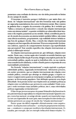 51Paz e Guerra Entre as Nações
presentava uma confissão de derrota: em vão tinha procurado os limites
do seu campo de estudo.
O insucesso é instrutivo porque é definitivo e, por assim dizer, evi­
dente. As "relações internacionais" não têm fronteiras reais; não podem
ser separadas materialmente dos outros fenômenos sociais. Mas o mesmo
se poderia dizer a respeito da economia e da política. Se é verdade que
"falhou a tentativa de desenvolver o estudo das relações internacionais
como um sistema isolado", a questão verdadeira se coloca além deste insu­
cesso e diz respeitojustamente ao seu sentido. Afinal, a tendência para fa­
zer do estudo da economia um sistema isolado também falhou: não existe
uma ciência econômica, propriamente, cuja realidade íntima e isolada es­
teja fora de qualquer dúvida. Mas, o estudo das relações internacionais
comporta um foco específico de interesse? Procura compreender fenôme­
nos coletivos, aspectos do comportamento humano cuja especificidade
seja perceptível? Este sentido específico das relações internacionais se
presta à elaboração teórica?
As relações internacionais parecem ser, por definição, relações entre
nações. Neste caso, o termo 1Ul{ão não é tomado no sentido histórico que
recebeu depois da Revolução Francesa; designa uma espécie particular de
comunidade política, aquela na qual os indivíduos têm, na sua maioria,
uma consciência de cidadania, e onde o Estado parece a expressão de uma
nacionalidade preexistente.
Na fórmula "relações internacionais" a nação equivale a qualquer
coletividade política, organizada territorialmente. Admitamos portanto,
em caráter provisório, que as relações internacionais são relações entre
unidades políticas, conceito que abrange as cidades gregas, o império ro­
mano e o egípcio tanto quanto as monarquias européias, as repúblicas bur­
guesas e as democracias populares. Esta definição apresenta uma dupla
dificuldade. Será preciso incluir nas relações entre as unidades políticas as
relações entre os indivíduos que pertencem a tais unidades? Onde come­
çam e onde terminam essas unidades políticas, isto é, essas coletividades
políticas organizadas territorialmente?
O fato de quejovens europeus vão passar férias além das fronteiras do
seu país interessa ao especialista em relações internacionais? Quando com­
pro, numa loja nacional, um artigo alemão; quando um importador nego­
cia com um exportador de outro país, esses exemplos de intercânlbio eco­
nômico pertencem ao campo de estudo das "relações internacionais"?
Parece quase tão difícil responder afirmativamente como negativa­
mente. As relações entre os Estados - as relações proprianlente interesta­
tais - constituem o campo por excelência das relações internacionais. Os
tratados, por exemplo, são um exemplo indiscutível dessas relações. Va­
 