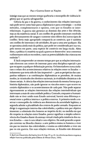 53Paz e Guerra Entre as Nações
inimigo mas que ao mesmo tempo quebraria o monopólio de violência le­
gítima que se queria salvaguardar.
Ciência da paz e da guerra, o conhecimento das relações internacio­
nais pode servir como base para a diplomacia e para a estratégia - os dois
métodos, complementares e opostos, com que os Estados se inter­
relacionam. A guerra não pertence ao domínio das artes e das ciências,
mas ao da existência social. É um conflito de grandes inte~esses resolvido
pelo derramamento de sangue e somente nisto difere dos outros tipos de
conflito. Seria mais apropriado compará-la ao comércio, que é também
um conflito de interesses e de atividades, do que a uma arte qualquer. Ela
se aproxima ainda mais da política, que pode ser considerada por sua vez,
pelo menos em parte, uma espécie de comércio em larga escala. Além
disto, a política é a matéria na qual a guerra se desenvolve: seus contornos
rudimentares nela se escondem, camo as potencialidades das criaturas em
embrião"5.
É fácil compreender ao mesmo tempo por que as relações internacio­
nais oferecem um centro de interesse para uma disciplina especial e por
que escapam a qualquer delimitação precisa. Os historiadores nunca isola­
ram o relato dos acontecimentos relativos às relações entre os Estados ­
isolamento que teria sido de fato impossível-, pois as peripécias das cam­
panhas militares e as combinações diplomáticas se prendem, de muitos
modos, às vicissitudes dos destinos nacionais, às rivalidades dinásticas e de
classes sociais. A ciência das relações internacionais da mesma forma que a
história diplomática, não pode ignorar os vínculos entre o que ocorre no
cenário diplomático e os acontecimentos de cada país. Não pode separar
rigorosamente as relações ihterestatais das relações interindividuais que
interessam a mais de uma unidade política. Contudo, enquanto a humani­
dade não se tiver unido num Estado universal, haverá uma diferença es­
sencial entre a política interna e a política externa. A .primeira tende a re­
servar o monopólio da violência aos detentores da autoridade legítima; a
segunda admite a pluralidade dos centros de poder armado. Enquanto se
dirige à organização interna das coletividades, a política te~ por objetivo
imanente a submissão dos homens ao império da lei; na medida em que
diz respeito às relações entre Estados, parece significar a simples sobrevi­
vência dos Estados diante da ameaça virtual criada pela existência dos ou­
tros Estados - este é o seu ideal e o seu objetivo. De onde procede a oposi­
ção corrente na filosofia clássica: a arte política ensina os homens a viver
em paz no interior das coletividades, e ensina as coletividades a viver em
paz ou em guerra. Em suas relações mútuas, os Estados não deixaram
5. Karl von Clausewitz, Da Guerra, livro 11, Capo IV, p. 45. As referências dizem respeito à
edição francesa publicada pelas Éditions de Minuit (Paris, 1950).
 