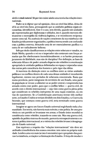 54 Raymond Aron
ainda o estado natural. Só por isto existe ainda uma teoria das relações inter­
nacionais.
Poder-se-á objetar que tal oposição, clara ao nível das idéias, deixa de
sê-lo ao nível dos fatos, pressupondo que as unidades políticas sejam cir­
cunscritas, identificáveis. Este é o caso, sem dúvida, quando tais unidades
são representadas por diplomatas e soldados, isto é, quando exercem efe­
tivamente o monopólio dá violência legítima, e se reconhecem reciproca­
mente como tal. Na ausência de nações conscientes da sua existência e de
Estadosjuridicamenteorganizados, a política interna tende a se confundir
com a política externa, deixando uma de ser essencialmente pacífica e a
outra de ser radicalmente belicosa.
Sob que título classificaremos as relações entre soberano e vassalos, na
Idade Média, quando o rei ou o imperador não contavam com forças ar­
madas que lhe obedecessem incondicionalmente, e os barões prestavam
juramento de fidelidade, mas não de disciplina? Por definição, as fases de
soberania difusa e de poder armado disperso são rebeldes à conceituação
apropriada às unidades políticas delimitadas no espaço e separadas umas
das outras pela consciência dos homens e pelo rigor das idéias.
A incerteza da distinção entre os conflitos entre as várias unidades
políticas e os conflitos dentro de cada uma dessas unidades é reconhecida
legalmente, mesmo nos períodos de soberania concentrada. Basta que
numa província, parte integrante do território de um Estado, uma parte
da população se recuse a submeter-se ao poder central, e empreenda luta
armada contra esse poder, para que o conflito bélico - guerra civil, de
acordo com o direito internacional - seja visto como guerra plena pelos
que consideram os rebeldes intérpretes de uma nação existente, ou em
vias de nascimento. Se a Confederação americana tivesse tido melhor
sorte, os Estados Unidos se teriam dividido em dois Estados, e a Guerra da
Secessão, que começou como guerra civil, teria terminado como guerra
internacional.
Imagine-se agora um futuro Estado universal englobando toda a hu­
manidade. Em teoria, não haveria mais exército, e sim polícia. Se uma pro­
víncia ou um partido se levantasse em armas, o Estado único mundial os
consideraria como rebeldes, tratando-os como tais. Mas esta guerra civil,
episódio da política interna do mundo, pareceria retrospectivamente o re­
torno à política internacional, se a vitória dos rebeldes levasse à desagrega­
ção do Estado universal.
Este equívoco a respeito das "relações internacionais" não deve ser
atribuído à insuficiência dos nossos conceitos: tem raízes na própria reali­
dade. Lembra uma vez mais (se isto é necessário) que o propósito das guer­
ras é a existência, a criação e a eliminação dos Estados. À força de estudar o
 