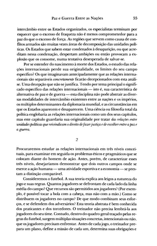 55Paz e Guerra Entre as Nações
intercâmbio entre os Estados organizados, os especialistas terminam por
esquecer que o excesso de fraqueza não é menos comprometedor para a
paz do que o excesso de força. As regiões que servem como causa de con­
flitos armados são muitas vezes áreas de decomposição das unidades polí­
ticas. Os Estados que sabem estar condenados à desaparição, ou que acre­
ditam nessa condenação, despertam ambições ou então provocam a ex­
plosão que os consome, numa tentativa desesperada de salvar-se.
Por se estender do nascimento à morte dos Estados, o estudo das rela­
ções internacionais perde sua originalidade, os limites do seu campo
específico? Os que imaginavam antecipadamente que as relações interna­
cionais são separáveis concretamente ficarão decepcionados com esta análi­
se. Uma decepção que não sejustifica. Tendo por tema principal o signifi­
cado específico das relações internacionais - isto é, sua característica de
alternativa de paz e de guerra - esta disciplina não pode abstrair as diver­
sas modalidades de intercâmbio existentes entre as nações e os impérios,
os múltiplos determinantes da diplomacia mundial, e as circunstâncias em
que os Estados aparecem e desaparecem. Uma ciência ou filosofia total da
política englobaria as relações internacionais como um dos seus capítulos,
mas este capítulo guardaria sua originalidade por tratar das relações entre
unidadespolíticas que reivindicam odireito defazerjustiça ede escolherentre apaz e
a guerra.
2
Procuraremos estudar as relações internacionais em três níveis concei­
tuais, para examinar em seguida os problemas éticos e pragmáticos que se
colocam diante do homem de ação. Antes, porém, de caracterizar esses
três níveis, desejaríamos demonstrar que dois outros campos onde se
exerce a ação humana - uma atividade esportiva e a economia - se pres­
tam a distinção comparável.
Consideremos o futebol. A sua teoria explica aos leig-os a natureza do
jogo e suas regras. Quantosjogadores se defrontam de cada lado da linha
média do campo? Que recursos são permitidos aosjogadores? (Por exem­
plo, é possível tocar a bola com a cabeça, mas não com a mão.) Como se
distribuem os jogadores no campo? De que modo combinam seus esfor­
ços, e se defendem dos adversários? Esta teoria abstrata é bem conhecida
dos praticantes e dos torcedores. O treinador não precisa lembrá-la aos
jogadores do seu time. Contudo, dentro do quadro geral traçado pelas re­
gras do futebol, surgem múltiplas situações concretas, intencionais ou não,
que osjogadores precisam enfrentar. Antes de cadajogo, o treinador pre­
para um plano, define a missão de cada um, determina suas obrigações e
 