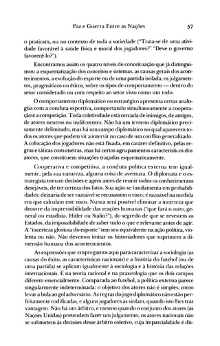 57Paz e Guerra Entre as Nações
o praticam, ou no contexto de toda a sociedade ("Trata-se de uma ativi­
dade favorável à saúde física e moral dos jogadores?" "Deve o governo
favorecê-lo?").
Encontramos assim os quatro níveis de conceituação quejá distingui­
mos: a esquematização dos conceitos e sistemas, as causas gerais dos acon­
tecimentos, a evolução do esporte ou de uma partida isolada, osjulgamen­
tos, pragmáticos ou éticos, sobre os tipos de comportamento - dentro do
setor considerado ou com respeito ao setor visto como um todo.
O comportamento diplomático ou estratégico apresenta certas analo­
gias com a conduta esportiva, comportando simultaneamente a coopera­
ção e a competição. Toda coletividade está cercada de inimigos, de amigos,
de atores neutros ou indiferentes. Não há um terreno diplomático preci­
samente delimitado, mas há um campo diplomático no qual aparecem to­
dos os atores que podem vir a intervir no caso de um conflito generalizado.
A colocação dosjogadores não está fIXada, em caráter definitivo, pelas re­
gras e táticas costumeiras, mas há certos agrupamentos característicos dos
atores, que constituem situações traçadas esquematicamente.
Cooperativa e competitiva, a conduta política externa tem igual­
mente, pela sua natureza, alguma coisa de aventura. O diplomata e o es­
trategista tomanl decisões e agem antes de reunir todos os conhecimentos
desejáveis, de ter certeza dos fatos. Sua ação se fundamenta em probabili­
dades: deixaria de ser razoável se recusassem o risco; é razoável na medida
em que calculam este risco. Nunca será possível eliminar a incerteza que
decorre da imprevisibilidade das reações humanas ("que fará o outro, ge­
neral ou estadista, Hitler ou Stalin?"), do segredo de que se revestem os
Estados, da impossibilidade de saber tudo o que é relevante antes de agir.
A "incerteza gloriosa do esporte" tem seu equivalente na ação política, vio­
lenta ou não. Não devemos imitar os historiadores que suprimem a di­
mensão humana dos acontecimOentos.
As expressões que empregamos aqui para caracterizar a sociologia (as
causas do êxito, as características nacionais) e a história do futebol (ou de
uma partida) se aplicam igualmente à sociologia e à história das relações
internacionais. É na teoria racional e na praxeologia que os dois campos
diferem essencialmente. Comparada ao futebol, a política externa parece
singularmente indeterminada: o objetivo dos atores não é simples, como
levar a bola ao gol adversário. As regras dojogo diplomático não estão per­
feitamente codificadas, e algunsjogadores as violam, quando isto lhes traz
vantagem. Não há um árbitro, e mesmo quando o conjunto dos atores (as
Nações Unidas) pretendem fazer umjulgamento, os atores nacionais não
se submetem às decisões desse árbitro coletivo, cuja imparcialidade é dis­
 
