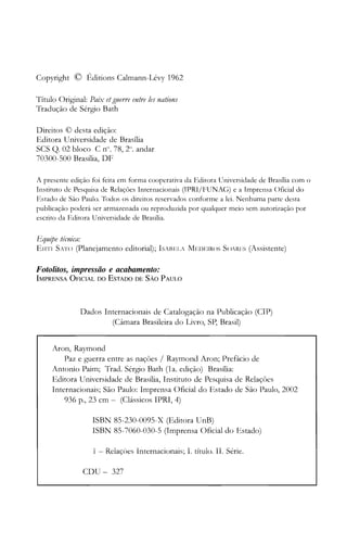 Copyright © Éditions Calmann-Lévy 1962
Título Original: Paix etguerre entre les nations
Tradução de Sérgio Bath
Direitos © desta edição:
Editora Universidade de Brasilia
SCS Q. 02 bloco C n°. 78, 2°. andar
70300-500 Brasília, DF
A presente edição foi feita em forma cooperativa da Editora Universidade de Brasília com o
Instituto de Pesquisa de Relações Internacionais (IPRI/FUNAG) e a Imprensa ()ficial do
Estado de São Paulo. Todos os direitos reservados conforme a lei. Nenhuma parte desta
publicação poderá ser armazenada ou reproduzida por qualquer meio sem autorização por
escrito da Editora Universidade de Brasília.
Equipe técnica:
ElITI SATO (planejamento editorial); ISABFLA MFDEIROS SOARES (Assistente)
Fotolitos, impressão e acabamento:
IrvIPRENSA OFICIAL DO ESTADO DE SÃO PAULO
Dados Internacionais de Catalogação na Publicação (CIP)
(Câmara Brasileira do Livro, SP, Brasil)
Aron, Raymond
Paz e guerra entre as nações / Raymond Aron; Prefácio de
Antonio Paim; Trad. Sérgio Bath (1 a. edição) Brasília:
Editora Universidade de Brasília, Instituto de Pesquisa de Relações
Internacionais; São Paulo: Imprensa Oficial do Estado de São Paulo, 2002
936 p., 23 cm - (Clássicos IPRI, 4)
ISBN 85-230-0095-X (Editora UnB)

ISBN 85-7060-030-5 (Imprensa Oficial do Estado)

1 - Relaçóes Internacionais; I. título. 11. Série.

CDU - 327
 