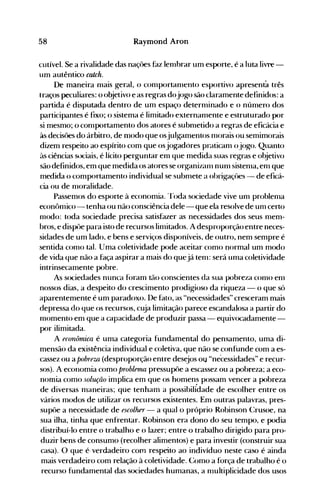 58 Raymond Aron
cutível. Se a rivalidade das naçôes faz lenIbrar um esporte, é a luta livre­
um autêntico calclt.
De maneira nIais geral, o conlportanlento esportivo apresenta três
traços peculiares: o objetivo e as regras dojogo são claramente definidos: a
partida é disputada dentro de um espaço deternIinado e o núnIero dos
participantes é fixo; o sistenla é limitado externanIente e estruturado por
si mesmo; o conlportamento dos atores é subnIetido a regras de eficácia e
às decisôes do árbitro, de nlodo que osjulgamentos nIorais ou semimorais
dizem respeito ao espírito com que osjogadores praticanl o jogo. Quanto
às ciências sl>ciais, é lícito perguntar enl que medida suas regras e objetivo
sãodefinidos, em que medida os atores se organizanl nunl sistenIa, enl que
medida o comportamento individual se subnIete a obrigaçües - de eficá­
cia ou de nIoralidade.
Passemos do esporte à economia. 'roda sociedade vive unI problenla
econt>nlico- tenha ou não consciência dele - que ela resolve de unI certo
nIodo: toda sociedade precisa satisfazer as necessidades dos seus nIem­
bros, e dispüe para isto de recursos linlitados. A desproporção entre neces­
sidades de um lado. e bens e serviços disponíveis, de outro, nem sempre é
sentida conlO tal. Uma coletividade pode aceitar como normal um modo
de vida que não a faça aspirar a mais do quejá tenl: será unIa coletividade
intrinsecamente pobre.
As s<>ciedades nunca f(>ram tão conscientes da sua pobreza conlO enl
nossos dias, a despeito do crescimento prodigioso da riqueza - o que só
aparentemente é um paradoxo. De fato, as "necessidades" cresceram mais
depressa do que os recursos, cuja limitação parece escandalosa a partir do
nIomento em que a capacidade de produzir passa - equivocadamente­
por ilimitada.
A econômica é uma categoria fundamental do pensamento, uma di­
mensão da existência individual e coletiva, que não se confunde com a es­
cassez ou a pobreza (desproporção entre desejos ou "necessidades" e recur­
sos). A economia como problema pressupõe a escassez ou a pobreza; a eco­
nomia como solução implica em que os homens possam vencer a pobreza
de diversas nIaneiras; que tenham a possibilfdade de escolher entre os
vários modos de utilizar os recursos existentes. Em outras palavras, pres­
supüe a necessidade de escolher - a qual o próprio Robinson Crusoe, na
sua ilha, tinha que enfrentar. Robinson era dono do seu tempo, e podia
distribuí-lo entre () trabalho e o lazer; entre o trabalho dirigido para pro­
duzir bens de consumo (recolher alimentos) e para investir (construir sua
casa). O que é· verdadeiro com respeito ao indivíduo neste caso é ainda
mais verdadeiro com relação à coletividade. Como a força de trabalho é o
recurso fundamental das sociedades humanas, a nlultiplicidade dos usos
 