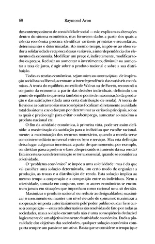 60 Raymond Aron
dos contemporâneos de contabilidade social- não explicam as alterações
dentro do sistema econômico, mas fornecem dados a partir dos quais a
ciência econômica procura identificar variáveis primárias e secundárias,
determinantes e determinadas. Ao mesmo tempo., impõe-se ao observa­
dor a solidariedade recíproca dessas variáveis, a interdependência dos ele­
mentos da economia. Modificar um preço é, indiretamente, modificar to­
dos os preços. Reduzir ou aumentar o investimento, diminuir ou aumen­
tar a taxa de juros, é agir sobre o produto nacional e sobre a sua distri­
buição.
Todas as teorias econômicas, sejam micro ou macroscópicas, de inspira­
ção socialista ou liberal, acentuam a interdependência das variáveis econô­
micas. A teoria do equilíbrio, no estilo de Walras ou de Pareto, reconstrói o
conjunto da economia a partir das decisões individuais, definindo um
ponto de equilíbrio que seria também o ponto de maximização da produ­
ção e das satisfações (dada uma certa distribuição de renda). A teoria de
Keynes e as outras teorias macroscópicas focalizam diretamente a unidade
total do sistema e Se esforçam por determinar as variáveis principais, sobre
as quais é preciso agir para evitar o subemprego, aumentar ao máximo o
produto nacional etc.
O fim da atividade econômica, à primeira vista, pode ser assim defi­
nido: a maximização da satisfação para o indivíduo que escolhe racional­
nlente; a maximização dos recursos monetários, quando a moeda serve
como intermediário universal entre os bens e serviços. Mas esta definição
deixa lugar a algumas incertezas: a partir de que momento, por exemplo,
o indivíduo passa a preferir o lazer, desprezando o aumento da sua renda?
Esta incerteza ou indeterminação se torna essencial, quando se considera a
coletividade.
O "problema econômico" se impõe a uma coletividade: mas é ela que
vai escolher uma solução determinada, um certo modo de organizar a
produção, as trocas e a distribuição de renda. Esta solução implica ao
mesmo tempo a cooperação e a competição entre os indivíduos. Nem a
coletividade, tomad~ em conjunto, nem os atores econômicos se encon­
tram jamais em situações que imponham como racional uma só decisão.
Maximizar o produto nacional ou reduzir as desigualdades; maximi­
zar o crescimento ou manter um nível elevado de consumo; maximizar a
cooperação imposta autoritariamente pel<rpoder público ou dar livre cur­
so à competição - estas três alternativas são resolvidas de fato por todas as
sociedades, mas a solução encontrada não é uma conseqüência deduzível
logicamente de um objetivo imanente da atividade e~onômica.Dada a plu­
ralidade dos objetivos das sociedades, qualquer solução econômica com­
porta sempre um passivo e um ativo. Basta que se considere o tempo (que
 