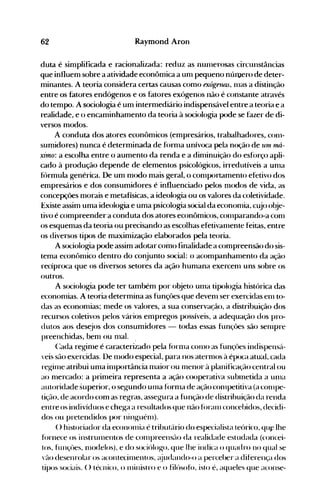 62 Raymond Aron
duta é simplificada e racionalizada: reduz as IlUlllerosas circunstâncias
que influem sobre a atividade econômica a unl pequeno núluero de deter­
minantes. A teoria considera certas causas como exóge1UL.~, 1l1aS a distinção
entre os fatores endógenos e os fatores exógenos não é constante através
do tempo. A sociologia é um intermediário indispensável entre a teoria e a
realidade, e o encaminhamento da teoria à sociologia pode se fazer de di­
versos modos.
A conduta dos atores econômicos (empresários, trabalhadores, C0I11­
sumidores) nunca é determinada de fornla unívoca pela noção de uni l1UI­
xÍ1no: a escolha entre o aumento da renda e a dinlinuição do esfórço apli­
cado à produção depende de elementos psicológicos, irredutíveis a unla
f()rmula genérica. De um modo mais geral, o conlportamento efetivo dos
empresários e dos consumidores é influenciado pelos nlodos de vida, as
concepções morais e metafísicas, a ideologia ou os valores da coletividade.
Existe assim uma ideologia e uma psicologia social da econonlia, cujo obje­
tivo é compreender a conduta dos atores econômicos, cOlllparando-a conl
os esquemas da teoria ou precisando as escolhas efetivanlente feitas, entre
os diversos tipos de maximização elaborados pela teoria.
A s<x:iologia pode assim adotar como finalidade a compreensão do sis­
tema econônlÍco dentro do conjunto social: o acompanhanlento da ação
recípr<x:a que os diversos setores da ação hunlana exercenl uns sobre os
outros.
A sociologia pode ter também por objeto Ulua tipolog"ia histórica das
econonlÍas. A teoria determina as funçôes que devenl ser exercidas elll to­
das as econonlias; nlede os valores, a sua conservação, a distribuição dos
recursos coletivos pelos vários empregos possíveis, a adequação dos pro­
dutos aos des~jos dos consumidores - todas essas funçôes são senlpre
preenchidas, benl ou 1l1al. .
(:ada reginle é caracterizado pela fúrll1a C0l110 as funçôes indispensá­
veis são exercidas. De nlodo especial, para nos aternlOS à época atual, cada
regillle atribui unla illlportância nlaior ou 111enOr à planificação central ou
ao nlercado: a prinleira representa a ação cooperativa subluetida a un1a
autoridade superior, o segundo Ul11a fúrnla de ação c0l11petitiva (a cOll1pe­
tição, de acordo com as regras, assegura a função de distribuição da renda
entre os indivíduos e che~a a resultados que não foran1 concebidos, decidi­
dos ou pretendidos por nin~lléll1).
() historiador da econolllia é tribut{trio do especialista teúrico, qu~ lhe
f()rnece os instrllll1entos de cOlllpreensão da realidade estudada (concei­
tos, funçües, lllodelos), e do sociúlogo, que lhe indica o quadro no qual se
vão desenrolar os acontecinlentos, (~judando-oa perceber a diferença dos
tipos sociais. () técnico, o nlinistro e o filúsofú, isto é, aqueles que aconse­
 