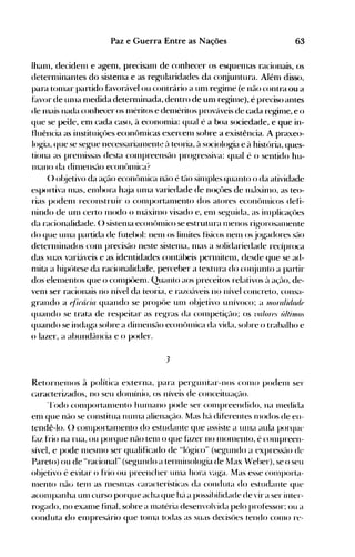 63Paz e Guerra Entre as Nações
Ihanl, decidenl e agenl, precisanl de conhecer os esquenlas racionais, os
deternlinantes do sistenla e as regularidades da co~juntura. Alénl disso,
para tonlar partido favorável ou contrário a unl reginle (e não contra ou a
hlvor de unIa nledida deternlinada, dentro de unl regilne), é preciso antes
(le Inais nada conhecer os nléritos e dellléritos prov{lveis de Glda rehrinle, e o
que se pe<:Ie, enl cada caso, à econonlia: qual é a boa sociedade, e que in­
fluência as instituiçües econônlicas exercenl sobre a existência. A praxeo­
log-ia~ que se seg-ue necessarialllent.~ ~l teoria, ~l sociolog"iél e à história, ques­
tiona as prenlissas desta cOIlIpreensüo prog-ressiva: qual é o sentido hu­
InallO da dinIensrlo econt>Jnica?
() ol~jetivoda açflo econônlica n~-lO é tão silllples quanto o da atividade
esportiva lHas, elnhora h~~ja unIa variedade de noçües de nl~·lxinlo, as teo­
rias podenl reconstruir o conlportalnento dos atores econt>nlicos defi­
nindo de unI certo Illodo o 111{lxinlo visado e, enl seg-uida, as ilnplica~~ües
da racionalidade. () sistenIa econt>lnico se estrutura 111enos rig-orosalnente
do que tllna partida de futehol: nenl os linliles físicos nelll osjog-adores SflO
deternlinados <.:onl precisão neste sistenIa, l11as a solidariedade recíproca
das suas variáveis e as identidades contábeis perl11itenl, desde que se ad­
nlita a hipótese da racionalidade, perceber a textura do cOI~juntoa partir
dos elelllentos que o conlpÜenl. Quanto aos preceitos relativos à açé-lo, de­
venl ser racionais no nível da teoria, e razoáveis no nível concreto, consa­
grando a ~/i(â(ia quando se propüe unI ol~jetivo unívoco; a lJ1oralúltU[f
quando se trata de respeitar as reg-ras da cOlllpetição; os i 1a/oH).' últilllo.'
quando se indag-a sobre a dinlensão econt>nlica da vida, sohre o trabalho e
o lazer, a abundflncia e o poder.
3
Retornenlos à política externa, para perg-untar-nos COI110 podenl ser
caracterizados, no seu donlínio, os níveis de conceituaçélo.
'rodo conlportanlento hUlllano pode ser conlpreendido, na l11edida
enl que não se constitua nllllla alienação. Mas há diferentes nH>dos de en­
tendê-lo. () conlportalllento do estudante que assiste a tUlla aula porque
f~lZ frio na rua, ou porque não tenl o que f~lzer no nIonlento, é conlpreell­
sível, e pode nIeSlllO ser qualificado de Hlúg-ico" (seg-undo a expressélo de
Pareto) ou de "racional" (seg-undo a terl11inolog-ia de Max Weher), se o seu
ol~jetivo é evitar o frio ou preencher unIa hora vag-a. Mas esse cOIlIporta­
l11ento não tel11 as nleSlllaS características da conduta do estudante que
aconlpanha unI curso porque acha que hé'l a possihilidade de vir a ser inter­
rog-ado, no exallle final, sohre a 111atéria desenvolvida pelo professor: ou a
conduta do enIpresário que tonla todas as suas decisües tendo COI110 re­
 