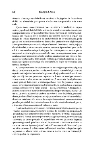 64 Raymond Aron
ferência o balanço anual da firma; ou ainda a do jogador de futebol que
dribla um adversário, para passar a bola a um companheiro mais avan­
çado.
Quais são os traços comuns a esses três atores: o estudante, o empre­
sário, ojogador de futebol? Não se trata de uma determinação psicológica:
o empresário pode ser pessoalmente ávido de lucro ou, ao contrário, indi­
ferente em relação a ele; o estudante que escolhe os cursos a seguir, em
função do tempo disponível e da probabilidade de ser examinado, pode
gostar dos assuntos estudados ou detestá-los, pretender um diploma por
amor-próprio ou por necessidade profissional. Do mesmo modo, o joga­
dor de futebol pode ser amador ou não, mas estará preso às exigências de
eficácia que resultam do próprio jogo. Em outras palavras, os comporta~
mentos descritos implicam um cálculo mais ou menos consciente, uma
combinação de meios com relação aos fins, a aceitação de um risco em fun­
ção de probàbilidades. Este cálculo é ditado por u"ma hierarquia de pre­
ferências e pela conjuntura; e esta última tem, nojogo e na economia, uma
textura inteligível.
O comportamento do diplomata e do estrategista apresenta algumas
dessas características, embora - de acordo com a nossa definição - o seu
objetivo não seja tão deternlinado quanto o dosjogadores de futebol, nem
seja um objetivo que possa ser expresso de forma racional por um má­
ximo, como o dos atores econômicos. A conduta do diplomata­
estrategistá, de fato, como sentido específico o risco da guerra, a competi­
ção de adversários numa rivalidade incessante, na qual cada unl se reserva
o direito de recorrer à razão última - isto é, à violência. A teoria do es­
porte desenvolve-se a partir de uma finalidade (por exemplo, marcar um
tento). A teoria econômica também se refere a uma finalidade, por meio
da noção de maximização (embora seja possível conceber várias modalida­
des desse máximo). Ma5 a teoria daç relações internacionais toma como ponto de
partida apluralidade dos centros autônomos de decisão, admitirulo orisco de guerra;
e deste risco ded,,';z a necessidade de calcular os meios.
Certos estudiosos procuraram encontrar o equivalente, no campo das
relações internacionais, do objetivo racional do esporte e da economia. O
general ingênuo estabelece um objetivo exclusivo, a vitória, esquecendo
que a vitória militar nem sempre traz vantag-ens políticas, embora sempre
convenha ao amor-próprio. O especialista teórico, quase tão ingênuo
q~anto o general, proclama um só imperativo, o interesse nacional ­
como se bastasse ligar o adjetivo "nacional" ao conceito de "interesse" para
torná-lo unívoco. A política entre os Estados é uma luta pelo poder e pela
segurança - afirma outro teórico, como se nunca houvesse contradição
entre o poder e a segurança.
 