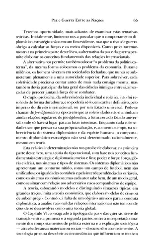 65Paz e Guerra Entre as Nações
'l'eren10s oportunidade, mais adiante, de examinar estas tentativas
teóricas. Inicialmente, limitemo-nos a postular que o comportamento di­
plon1ático-estratégico não tem um fim evidente, mas que o risco de guerra
obriga a calcular as forças e os meios disponíveis. Como procuraremos
mostrar na prin1eira parte deste livro, a alternativa da paz e da guerra per­
mite elaborar os conceitos fundamentais das relações internacionais.
A alternativa nos permite também colocar "o problema da política ex­
terna", da mesma forma colocamos o problema da economia. Durante
milênios, os homens viveram em sociedades fechadas, que nunca se sub­
meteran1 plenan1ente a uma autoridade superior. Para sobreviver, cada
coletividade precisava contar antes de mais nada consigo mesma; mas
também devia participar da luta geral das cidades inimigas entre si, amea­
çadas de perecer juntas à força de se combater.
O duplo problema, da sobrevivência individual e coletiva, não fói re­
solvido de forn1a duradoura, e só poderia sê-lo, en1 caráter definitivo, pelo
in1pério do direito internacional, ou por um Estado universal. Pode-se
chamar de pré-diplornátira a época em que as coletividades não mantinham
ainda relações regulares; de pós-diplornática, a futura era do Estado univer­
sal, onde só haverá lugar para as lutas intestinas. Enquanto cada coletivi­
dade tiver que pensar na sua própria salvação, e, ao n1esn10 ten1po, na so­
brevivência do sistema diplomático e da espécie humana, o comporta­
mento diplon1ático-estratégico não será detern1inado racionaln1ente,
n1esn10 em teoria.
Esta relativa indeterminação não nos proíbe de elaborar, na prin1eira
parte deste livro, uma teoria do tipo racional, com base nos conceitos fun­
damentais (estratégia e diplomacia; n1eios e fins; poder e força; força, gló­
ria e idéia), nos sistemas e tipos de sistemas. Os sistemas diplomáticos não
apresentam un1 contorno nítido, como un1 campo de futebol, nem são
unificados por igualdades contábeis e pela interdependência das variáveis,
como os sisten1as econôn1icos; mas cada ator sabe bem, de um modo geral,
como se situar com relação aos adversários e aos companheiros de equipe.
A teoria, esboçando n10delos e distinguindo situações típicas, em
grandes traços, inlÍta a teoria econômica, que elaix)ra modelos de crise ou
de subemprego. C:ontudo, à falta de um objetivo unívoco para a conduta
diplon1ática, a análise racional das relaçôes ·internacionais não ten1 condi­
çôes de se desenvolver con10 uma teoria global.
() C~apítulo VI, consagrado à tipologia da paz ~ das guerras, serve de
transição entre a primeira e a segunda partes, entre a interpretação in1a­
nente dos comportanlentos de política externa e a explicação sociológica
- através de causas materiais ou sociais - do curso dos acontecimentos. A
sociologia procura descobrir as circunstâncias que influencianl os nlolÍvos
 