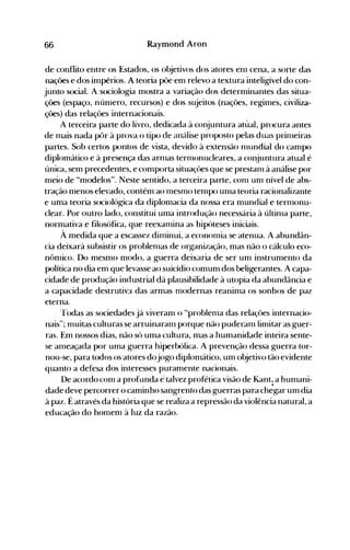 66 Raymond Aron
de conflito entre os Estados, os objetivos dos atores enl cena, a sorte das
nações e dos impérios. A teoria põe em relevo a textura inteligível do con­
junto social. A sociologia mostra a variação dos determinantes das situa­
ções (espaço, número, recursos) e dos sujeitos (nações, regimes, civiliza­
ções) das relações internacionais.
A terceird parte do livro, dedicada à conjuntura atual, procura antes
de nlais nada pôr à prova o tipo de análise proposto pelas duas prinleiras
partes. Sob certos pontos de vista, devido à extensão nlundial do campo
diplomático e à presença das arnlas ternIonucleares, a conjuntura atual é
única, sem precedentes, e comporta situaçôes que se prestanl à análise por
meio de "modelos". Neste sentido, a terceira parte, conl um nível de abs­
tração menos elevado, contém ao nlesnlO tenIpo unIa teoria racionalizante
e uma teoria sociológica da diplomacia da nossa era mundial e ternlonu­
clear. Por outro lado, constitui uma introdução necessária à últinla parte,
normativa e filosófica, que reexanlina as hipóteses iniciais.
À medida que a escassez dinlinui, a econonlia se atenua. A abundân­
cia deixará subsistir os problenlas de organização, mas não o cálculo eco­
nômico. Do mesmo modo, a guerra deixaria de ser um instrumento da
política no dia em que levasse ao suicídio comum dos beligerantes. A capa­
cidade de produção industrial dá plausibilidade à utopia da abundância e
a capacidade destrutiva das armas nlodernas reanima os sonhos de paz
eterna.
--rodas as sociedades já viveram o "problenla das relaçôes internacio­
nais"; muitas culturas se arruinaranl porque não puderanllimitar as guer­
ras. Em nossos dias, não só uma cultura, mas a humanidade inteira sente­
se ameaçada por uma guerra hiperbólica. A prevenção dessa guerra tor­
nou-se, para todos os atores dojogo diplomático, um objetivo tão evidente
quanto a defesa dos interesses puramente nacionais.
De acordo com a profunda e· talvez profética visão de Kant~a humani­
dade dev~ percorrer o caminho sangrento das guerras para chegar um dia
à paz. É através da história que se realiza a repressão da violência natural, a
educação do homem à luz da razão.
 