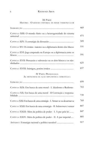 6 RAYMC)ND ARON
111 PAR1E
HIST()RIA - O SISTEl1A UNIVERSAL DA IDADE TERMONUCLEAR

INTRC)DUÇÃC) 469

CAPÍTULO XIII: O mundo finito ou a heterogeneidade do sistema

CAPÍTULO XVI: Jogo empatado na Europa ou a diplomacia entre os

CAPÍTULO XVII: Persuasão e subversão ou os dois blocos e os não-

IV PARTE: PRAXIC)LOCIA

As ARTINOJllAS DA AÇÃO DIPLOl1ÁTICA ESTRATf~CICA

CAPÍTULO XX: Em busca de uma moral - 11 Convicção e responsa­
universaI 475

CAPÍTULO XIV: A estratégia da dissuasão 509

CAPÍTULO XV: Os irmãos maiores ou a diplomacia dentro dos blocos 551

blocos 591

alinhados 625

CAPÍTULO XVIII: Inimigos, porém irmãos 657

INTRC)I)UC;ÀC) 699

CAPÍTULO XIX: Em busca de uma moral - I. Idealismo e Realismo 703

bilidade 739

CAPÍTUIJO XXI: Em busca de uma estratégia - 1. Armar-se ou desarmar-se 769

CAPÍTULO XXII: En1 busca de uma estratégia - 11. Sobreviver é vencer 807

CAPÍTULO XXIII: Além da política de poder - I. A paz pela lei 847

CAPÍTULO XXIV: Além da política de poder - 11. A paz imperial..... 885

ApÊNDICE: Estratégia racional e política razoável............................... 917

 
