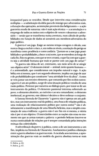 71Paz e Guerra Entre as Nações
irreparável para os vencidos. Desde que intervêm estas considerações
múltiplas - a substituição da idéia pura do inimigo por adversários reais,
a duração das operações, as intenções prováveis dos beligerantes - a ação
guerreira muda de natureza: não é mais ação técnica - a acumulação e o
emprego de todos os meios com o objetivo de vencer e desarmar o adver­
sário - senão que se transforma numa aventura, num cálculo de proba­
bilidades em função de dados só acessíveis aos membros-adversários do
jogo político.
A guerra é um jogo. Exige ao mesmo tempo coragem e cálculo; este
nunca chega a excluir o risco, e, em todos os níveis, a aceitação do perigo se
manifesta como prudência e como audácia. ''Juntam-se a esse jogo possi­
bilidades e probabilidades, a boa e a má sorte, que se estendem ao longo de
cada fio, fino ou grosso, com que se tece a trama, o que faz com que a guer­
ra seja a atividade humana que mais se parece com um jogo de cartasS
."
"A guerra não deixa de ser, entretanto, um meio sério de se atingir
um objetivo sério". O elemento inicial- animal, tanto quanto humano ­
é a animosidade, que consideramos um impulso natural e cego. A ação
bélica em si mesma, que é um segundo elemento, implica umjogo de azar
e de probabilidades que constituem "uma atividade livre da alma". A estes
se vemjuntar um terceiro elemento, que comanda por fim os dois outros:
a guerra é um ato político, surge de uma situação política e resulta de uma
razão política. Pertence por natureza ao diálogo puro, por tratar-se de um
instrumento da política. O elemento passional interessa sobretudo ao
povo; o elemento aleatório, ao exército e ao seu comandante; o elemento
intelectual, ao governo; este último é decisivo e deve ordenar o conjunto.
A famosa fórmula de Clausewitz "a guerra não é apenas um ato polí­
tico, m,as um instrumento real da política, uma busca de relações políticas,
uma realização de relacionamento político por outros meios"9 não é ab­
solutamente a manifestação de uma filosofia belicista, mas a simples cons­
tatação de uma evidência: a guerra não é um fim em si mesma, a vitória
não é por si um objetivo. O intercâmbio entre as nações não cessa no mo­
mento em que as armas tomam a palavra: o período belicoso inscreve-se
numa continuidade de relações que é sempre comandada pelas intenções
mútuas das coletividades.
Asubordinação da guerra à política, como a de um instrumento a um
fim, implícita na fórmula de Clausewitz, fundamenta ejustifica a distinção
entre a guerra absoluta e as guerras reais. A escalada aos extremos, a apro­
ximação das guerras reais ao modelo da guerra absoluta torna-se mais
H. Ibidnll. p. 65.
9. Ibidnll, p. 67.
 