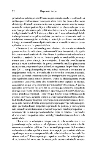 72 Raymond Aron
provável à medida que a violência escapa à direção do chefe do Estado. A
política parece desaparecer quando se adota como fim único a destruição
do inimigo. (:ontudo, mesmo neste caso, a guerra assume uma forma que
resulta da vontade política. Seja a política visível ou não na ação guerreira,
esta é sempre dominada pela política (definida como "a personificação da
inteligência do Estado"). É ainda a política, isto é, a consideração global de
todas a~ circunstâncias pelos estadistas, que decide - com ou sém razão­
estabelecer como objetivo exclusivp a destruição das forças armadas do
inimigo, sem considerar os objetivos ulteriores, sem refletir sobre as conse­
qüências prováveis da própria vitória.
Clausewitz é um teórico da guerra absoluta, não um doutrinário da
guerra total ou do militarismo, assim como Walras é um teórico do equilí­
brio, e não um doutrinário do liberalismo. A análise conceitual que busca
identificar a essência de um ato humano pode ser confundida, erronea­
mente, com a determinação de um objetivo. É verdade que Clausewitz
parece às vezes admirar o tipo de guerra que tende a realizar plenamente
sua natureza, desprezando por assinl dizer as guerras "imperfeitas" do sé­
culo XVIII, nas quais negociações e manobras reduziam a um mínimo os
engajamentos militares, a brutalidade e o furor dos combates. Supondo,
contudo, que estes sentimentos de fato transparecem em alguns pontos,
eles exprimem apenas simples emoções. Diante da idéia da guerra levada
ao extremo, Clausewitz sente uma espécie de horror sagrado, de fascínio,
comparável ao que seria inspirado por uma catástrofe atômica. A guerra,
na qual os adversários vão até o fim da violência para vencer a vontade do
inimigo que resiste obstinadamente, aparece, aos olhos de Clausewitz,
como grandiosa e terrível. Toda vez que houver uma confrontação de
grandes interesses, a guerra tenderá a se aproximar da sua forma absolu­
ta. Filósofo, Clausewitz nem se congratula nem se indigna~om isto. Teóri­
co da ação razoável, lembra aos responsáveis pela guerra e pela paz o prin­
cípio que todos devem respeitar: o primado da política, já que a guerra
não passa de um instumento a serviço de objetivos fixados pela política­
um momento ou um aspecto das relações entre os Estados. E os Estados
devem obedecer à política, isto é, à inteligência dos interesses duráveis da
coletividade.
Chamemos de estratégia o comportamento relacionado com o con­
junto àas operações miiitares, e àe diplorruuia a conàução ào intercâmbio
com outras u·nidades políticas. Tanto a estratégia quanto a d~plomacia es­
tarão subordinadas à política, isto é, à concepção que a coletividade, ou
aqueles que assumem a responsabilidade pela vida coletiva, fazem do "in­
teresse nacional". Em tempo de paz, a política se utiliza de meios diplomá­
ticos, sem excluir o recurso às armas, pelo menos a título de ameaça.
 
