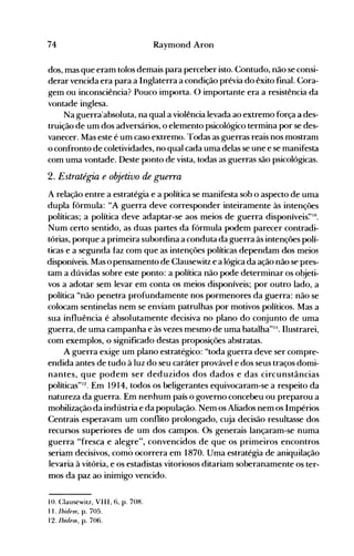74 Raymond Aron
dos, mas que eram tolos demais para perceber isto. Contudo, não se consi­
derar vencida era para a Inglaterra a condição prévia do êxito final. Cora­
gem ou inconsciência? Pouco importa. O importante era a resistência da
vontade inglesa.
Na guerra'absoluta, na qual a violência levada ao extremo força a des­
truição de um dos adversários, o elemento psicológico termina por se des­
vanecer. Mas este é um caso extremo. Todas as guerras reais nos mostram
o confronto de coletividades, no qual cada uma delas se une e se manifesta
com uma vontade. Deste ponto de vista, todas as guerras são psicológicas.
2. Estratégia e obJ"etivo de guerra
A relação entre a estratégia e a política se manifesta sob o aspecto de uma
dupla fórmula: "A guerra deve corresponder inteiramente às intenções
políticas; a política deve adaptar-se aos meios de guerra disponíveis~"o.
Num certo sentido, as duas partes da fórmula podem parecer contradi­
tórias, porque a primeira subordina a conduta da guerra às intenções polí­
ticas e a segunda faz com que as intenções políticas dependam dos meios
disponíveis. Mas o pensamento de Clausewitz e a lógica da ação não se pres­
tam a dúvidas sobre este ponto: a política não pode determinar os objeti­
vos a adotar sem levar em conta os meios disponíveis; por outro lado, a
política "não penetra profundamente nos pormenores da guerra: não se
colocam sentinelas nem se enviam patrulhas por motivos políticos. Mas a
sua influência é absolutamente decisiva no plano do conjunto de uma
guerra, de uma campanha e às vezes mesmo de uma batalha"". Ilustrarei,
com exemplos, o significado destas proposições abstratas.
A guerra exige um plano estratégico: "toda guerra deve ser compre­
endida antes de tudo à luz do seu caráter provável e dos seus traços domi­
nantes, que podem ser ded uzidos dos dados e das circunstâncias
políticas"12. Em 1914, todos os beligerantes equivocaram-se a respeito da
natureza da guerra. Em nenhum país o governo concebeu ou preparou a
mobilização da indústria e da população. Nem os Aliados nem os Impérios
Centrais esperavam um conflito prolongado, cuja decisão resultasse dos
recursos superiores de um dos campos. Os generais lançaram-se numa
guerra "fresca e alegre", convencidos de que os primeiros encontros
seriam decisivos, comó ocorrera em 1870. Uma estratégia de aniquilação
levaria à vitória, e os estadistas vitoriosos ditariam soberanamente os ter­
mos da paz ao inimigo vencido.
10. Clausewitz, VII I, 6, p. 708.
11. Ibidem, p. 705.
12. Ibidem, p. 706.
 