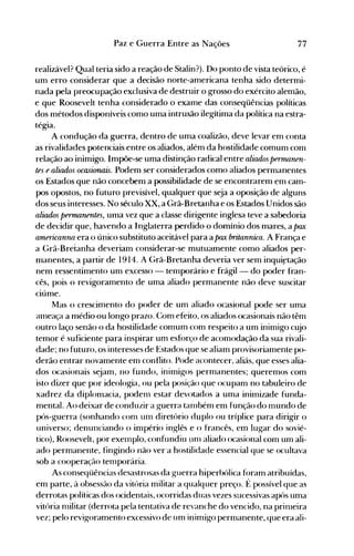 77Paz e Guerra Entre as Nações
realizável? Qual teria sido a reação de Stalin?). Do ponto de vista teórico, é
um erro considerar que a decisão norte-americana tenha sido determi­
nada pela preocupação exclusiva de destruir o grosso do exército alemão,
e que Roosevelt tenha considerado o exame das con~eqüências políticas
dos métodos disponíveis como uma intrusão ilegítima da política na estra­
tégia.
A condução da guerra, dentro de uma coalizão, deve levar em conta
as rivalidades potenciais entre os aliados, além da hostilidade comum com
relação ao inimigo. Impõe-se uma distinção radical entre aliados permanen­
tes e aliados ocasionais. Podem ser considerados como aliados permanentes
os Estados que não concebem a possibilidade de se encontrarem em cam­
pos opostos, no futuro previsível, qualquer que seja a oposição de alguns
dos seus interesses. No século XX, a Grã-Bretanha e os Estados Unidos são
aliados permanentes, uma vez que a classe dirigente inglesa teve a sabedoria
de decidir que, havendo a Inglaterra perdido o domínio dos mares, a pax
americanna era o único substituto aceitável para a pax britannica. A França e
a Grã-Bretanha deveriam considerar-se mutuamente como aliados per­
manentes, a partir de 1914. A Grã-Bretanha deveria ver sem inqui~tação
nem ressentimento um excesso - temporário e frágil- do poder fran­
cês, pois o revigoramento de uma aliado permanente não deve suscitar
ciúme.
Mas o crescimento do poder de um aliado ocasional pode ser uma
anIeaça a médio ou longo prazo. Com efeito, os aliados ocasionais não têm
outro laço senão o da hostilidade comum com respeito a um inimigo cujo
temor é suficiente para inspirar um esforço de acomodação da sua rivali­
dade; no futuro, os interesses de Estados que se aliam provisoriamente po­
derão entrar novamente em conflito. Pode acontecer, aliás, que esses alia­
dos ocasionais sejam, no fundo, inimigos permanentes; queremos com
isto dizer que por ideologia, ou pela posição que ocupam no tabuleiro de
xadrez da diplomacia, podenl estar devotados a uma inimizade funda­
mental. Ao deixar de conduzir a guerra tanlbém em função do nIundo de
pós-guerra (sonhando corrI UIn diretório duplo ou tríplice para dirigir o
universo; denunciando o império inglês e o francês, em lugar do sovié­
tico), Roosevelt, por exeInplo, confundiu unl aliado ocasional com um ali­
ado permanente, fingindo não ver a hostilidade essencial que se ocultava
sob a cooperação tenIporária.
As conseqüências desastrosas da guerra hiperbólica foram atribuídas,
em parte, à obsessão da vitória militar a qualquer preço. É possível que as
derrotas políticas dos ocidentais, ocorridas duas vezes sucessivas após uma
vitória rrülitar (derrota pela tentativa de revanche do vencido, na prinleira
vez; pelo revigoramento excessivo de um inimigo permanente, que era ali­
 