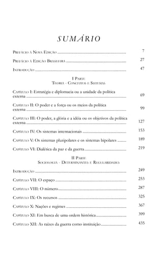 SUMARIO
PREI,'ÁC:I() À N()VA EI)IÇÀ() . 7
PREFÁCIO À EDIÇÃO BRASILEIRA . 27
INTRC)DUC~À() . 47
I PARTE
TEORIA - CONCEITOS E SISTEllAS
CAPÍTULO I: Estratégia e diplomacia ou a unidade da política
externa . 69
CAPÍTULO 11: O poder e a força ou os meios da política
externa . 99
CAP1TUIJ) 111: O poder, a glória e a idéia ou os objetivos da política
externa . 127
CAPÍTUL() IV: Os sistemas internacionais . 153
CAPÍTULC) V: Os sistemas pluripolares e os sistemas bipolares . 189
CAPÍTULO VI: Dialética da paz e da guerra . 219
11 PARTE
SOCIOI~OGIA - DETERlfINANTES E REGULARIDADES
INTR()DUC~ÀC)
CAIJÍTlJL,() VII: O espaço
CAPÍTlJ]~() VIII: O número
CAPÍTUI_() IX: Os recursos
249.
253.
287.
325.
CAPÍTULO X: Nações e regimes . 367
CAPÍTULO XI: Em busca de uma ordem histórica . 399
CAPÍTUL() XII: As raízes da guerra como instituição . 435
 