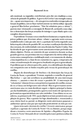 78 Raymond Aron
ado ocasional, na segunda), contribuíram para dar aos estadistas a cons­
ciência do primado da política. A guerra da Coréia é um exemplo contrá­
rio - quase sem impurezas- de uma guerra conduzida o tempo todo e";'
função da política, sem se fixar exclusivamente na vitória militar. Quando
o general MacArthur proclamou: "Não há substituto para a vitória"'3,
parecia estar retomando a concepção de Roosevelt, aceitando como obje­
tivo a destruição das forças armadas do inimigo e a paz ditada após o seu
completo desarmamento.
O presidente Truman e seus conselheiros hesitaram a respeito dos ob­
jetivos políticos que deveriam adotar: rebater a agressão norte-coreana,
restabelecendo o statu quo ante, isto é, a partição da Coréia seguindo uma
linha traçada à altura do paralelo 38°; ou aceitar a unificação dos dois Esta­
dos coreanos, de conformidade com uma decisão das Nações Unidas. Não
há dúvida de que os governantes norte-americanos teriam preferido este
último objetivo. Porém, ao contrário do que acontecera durante as duas
grandes guerras, sua premissa não era o imperativo da vitória militar (que
traria como conseqüências a mobilizaçâo total, o recrutamento de aliados,
a luta impiedosa etc.); a base do seu raciocínio era, agora, o imperativo de
evitar a transformação de uma guerra localizada em guerra generalizada.
O problema que se colocava para eles, assim, era a identificação dos objeti­
vos compatíveis com os limites traçados pela recusa da generalização do
conflito.
Depois do desembarque de Imchon e da destruição das forças da
Coréia do Norte, o presidente Truman, seguindo o conselho do general
MacArthur - que não acreditava na possibilidade de uma intervenção
chinesa -, assumiu o risco de cruzar o paralelo 38°. A intervenção de
"voluntários" chineses levou a uma primeira expansão do conflito, tornan­
do-se a China um beligerante não-oficial. Mas os governantes norte­
anlericanos uma vez mais decidiram seguir o objetivo principal (a limita­
ção das hostilidades), prosseguindo a guerra num teatro de operaçôes cu­
jas fronteiras espaciais tinham um valor simbólico. Uma última vez se con­
siderou, na primavera de 1951, quais objetivos seriam acessíveis sem a am­
pliação da guerra. Mas a questão foi logo abandonada e, renunciando a
uma vitória local ou parcial, os dirigentes norte-americanos passaram a
ambicionar apenas uma paz que equivalia praticamente ao statu quo ante.
Quenl teria saído vitorioso do conflito? ()s norte-americanos, porque
repeliram a agressão da Coréia do Norte? ()u os chineses, porque impe­
diram a tentativa norte-americana de liqüidar a República Popular da
(~oréia do Norte? Deixando de ser vencidos pela maior potência nülitardo
 