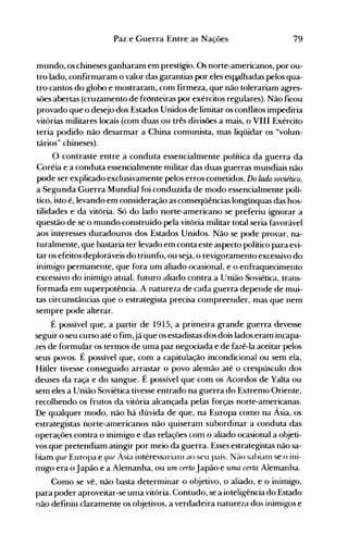 79Paz e Guerra Entre as Nações
mundo, os chineses ganharam em prestígio. Os norte-americanos, por ou­
tro lado, confirmaram o valor das garantias por eles esp;dhadas pelos qua­
tro cantos do globo e mostraram, com firmeza, que não tolerariam agres­
sões abertas (cruzamento de fronteiras por exércitos regulares). Não ficou
provado que o desejo dos Estados Unidos de limitar os conflitos impediria
vitórias militares locais (com duas ou três divisões a mais, o VIII Exército
teria podido não desarmar a China comunista, mas liqüidar os "volun­
tários" chineses).
O contraste entre a conduta essencialmente política da guerra da
Coréia e a conduta essencialmente militar das duas guerras mundiais não
pode ser explicado exclusivamente pelos erros cometidos. Do lado soviético,
a Segunda Guerra Mundial foi conduzida de modo essencialmente polí­
tico, isto é, levando em consideração as conseqüências longínquas das hos­
tilidades e da vitória. Só do lado norte-americano se preferiu ignorar a
questão de se o mundo construído pela vitória militar total seria favorável
aos interesses duradouros dos Estados Unidos. Não se pode provar, na­
turalmente, que bastaria ter levado em conta este aspecto político para evi­
tar os efeitos deploráveis do triunfo, ou seja, o revigoramento excessivo do
inimigo permanente, que fora um aliado ocasional, e o enfraquecimento
excessivo do inimigo atual, futuro aliado contra a União Soviética, trans­
formada em superpotência. A natureza de cada guerra depende de mui­
tas circunstâncias que o estrategista precisa compreender, mas que nem
sempre pode alterar.
É possível que, a partir de 1915, a primeira grande guerra devesse
seguir o seu curso até o fim,já que os estadistas dos dois lados eram incapa­
zes de formular os termos de uma paz negociada e de fazê-la aceitar pelos
seus povos. É possível que, com a capitulação incondicional ou sem ela,
Hitler tivesse conseguido arrastar o povo alemão até o crespúsculo dos
deuses da raça e do sangue. É possível que com os Acordos de Yalta ou
sem eles a União Soviética tivesse entrado na guerra do Extremo Oriente,
recolhendo os frutos da vitória alcançada pelas forças norte-americanas.
De qualquer modo, não há dúvida de que, na Europa como na Ásia, os
estrategistas norte-americanos não .quiseram subordinar a conduta das
operações contra o inimigo e das relações com o aliado ocasional a objeti­
vos que pretendiam atingir por meio da guerra. Esses estrategistas não sa­
biam que Europa e que Ásia interessarianl ao seu país. Não sabianl se o ini­
migo era o Japão e a Alemanha, ou um certo Japão e uma certa Alemanha.
Como se vê, não basta determinar o objetivo, o aliado, e o inimigo,
para poder aproveitar-se uma vitória. Contudo, se a inteligência do Estado
não definiu claramente os objetivos, a verdadeira natureza dos inimigos e
 