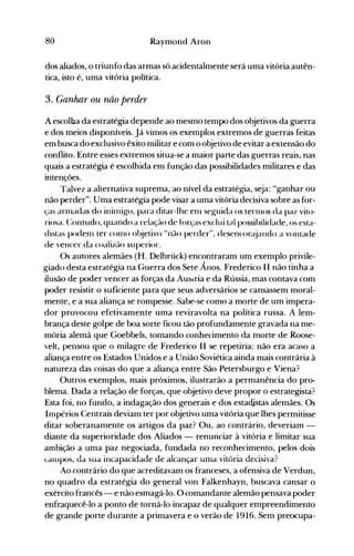 80 Raymond Aron
dos aliados, o triunfo das armas só acidentalmente será uma vitória autên­
tica, isto é, uma vitória política.
3. Ganhar ou não perder
A escolba da estrarégia depende ao mesmo tempo dos objetivos da guerra
e dos meios disponíveis. Já vimos os exemplos extremos de guerras feitas
em busca do exclusivo êxito militar e com o objetivo de evitar a extensão do
conflito. Entre esses extremos situa-se a maior parte das guerras reais, nas
quais a estratégia é escolhida em função das possibilidades militares e das
intenções.
Talvez a alternativa suprema;ao nível da estratégia, seja: "ganhar ou
não perder". Uma estratégia pode visar a uma vitória decisiva sobre as for­
ças arInadas do inirnigo, para ditar-lhe eln seguida os ternlOS da paz vito­
riosa. C:ontudo, quando a relação de fôrças exclui tal possibilidade, os esta­
distas podenl ter conlO ol~jetivo "não perder", desencoré:~iandoa vontade
de vencer da coalizão superior.
Os autores alemães (H. Delbrück) encontraram um exemplo privile­
giado desta estratégia na Guerra dos Sete Ânos. Frederico II não tinha a
ilusão de poder vencer as forças da ÁU5lria e da Rússia, mas contava com
poder resistir o suficiente para que seus adversários se cansassem moral­
mente, e a sua aliança se rompesse. Sabe-se como a morte de um impera­
dor provocou efetivamente uma reviravolta na política russa. A lem­
brança deste golpe de boa sorte ficou tão profundamente gravada na me­
mória alemã que Goebbels, tomando conhecimento da morte de Roose­
velt, pensou que o milagre de Frederico II se repetiria; não era acaso a
aliança entre os Estados Unidos e a União Soviética ainda mais contrária à
natureza das coisas do que a aliança entre São Petersburgo e Viena?
Outros exemplos, mais próximos, ilustrarão a permanência do pro­
blema. Dada a relação de forças, que objetivo deve propor o estrategista?
Esta foi, no fundo, a indagação dos generais e dos estadjstas alemães. Os
Impérios Centrais deviam ter por objetivo uma vitória que lhes permitisse
ditar soberanamente os artigos da paz? Ou, ao contrário, deveriam ­
diante da superioridade dos Aliados - renunciar à vitória e limitar sua
ambição a uma paz negociada, fundada no reconhecimento, pelos dois
carnpos, da sua incapacidade de alcançar uma vitória decisiva?
Ao contrário do que acreditavam os franceses, a ofensiva de Verdun,
no quadro da estratégia do general von Falkenhayn, buscava cansar o
exército francês - e não esmagá-lo. O comandante alemão pensava poder
enfraquecê-lo a ponto de torná-lo incapaz de qualquer empreendimento
de grande porte durante a primavera e o verão de 1916. Sem preocupa­
 