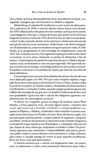 81Paz e Guerra Entre as Nações
ções a Oeste, as forças alenlãs poderiam fazer uma ofensiva no Leste, con­
seguindo vantagens que convencessem os Aliados a negociar.
Hindenburg e Ludendorff escolheram o outro termo da alternativa.
Até a primavera de 1918, o exército alemão tentara forçar uma decisão.
Em 1917 a Rússia tinha sido posta fora de combate; as forças norte-ameri­
canas chegavam à Europa; a relação de forças, que ainda era favorável aos
Impérios Centrais no início de 1918, deveria tornar-se cada vez mais desfa­
vorável. O alto comando alemão tentou alcançar a vitória antes da entrada
em ação do exército norte-americano, ainda intacto e de efetivo inesgotá­
vel. Os historiadores, como os estudiosos em geral (antes de todos, H. Del­
brück), já se perguntaram se essa estratégia de aniquilamento, antes de
1917,'não constituía um erro. Os responsáveis pela guerra deveriam talvez
economizar os seus meios, limitando as perdas da Alemanha a fim de
manter o mais longamente possível a esperança de que os Aliados abando­
nariam a luta, contentando-se com uma paz negociada. Não querendo im­
por uma derrota ao inimigo, a estratégia poderia ter procurado convencê­
lo também a renunciar à sua ambição de vitória, por meio de uma série de
êxitos defensivos.
Um exemplo mais marcante desta dialética da vitória e da não-derrota
nos é dado peloJapão, em 1941. Por que razão o império nipônico, enga­
jado havia anos numa guerra interminável contra a China, assaltou todas
as posições européias no Sudeste asiático, desafiando simultaneamente a
Grã-Bretanha e os Estados Unidos, quando o Japão produzia apenas sete
milhões de toneladas de aço por ano e os Estados Unidos mais de dez vezes
essa quantidade? Qual teria sido o cálculo dos dirigentes japoneses, res­
ponsáveis por tão extravagante aventura?
O cálculo era o seguinte: graças ao ataque de surpresa contra Pearl
Harbor, a frota japonesa teria, durante alguns meses, o domínio dos
Olares, pelo Olenos até a Austrália. O exército e a aviação poderiaol con­
quistar as Fi1ipinas, a Malásia, a Indonésia e talvez também os postos avan­
çados norte-americanos no Pacífico (Guam). Dono de imensa região, rica
nas principais matérias-primas, o Japão poderia se organizar e preparar
sua defesa. Nenhum dos generais ou almirantes mais exaltados imaginava
a entrada de tropas nipônicas em Washington e a imposição soberana da
paz, depois de uma vitória que aniquilasse os Estados Unidos. Os gover­
nantes japoneses que assumiram a responsabilidade pela guerra pensa­
vam poder resistir à contra-ofensiva norte-americana o tempo suficiente
para cansar a vontade inimiga de vencer (a qual, segundo acreditavam,
devia ser fraca, num país democrático).
A história mostrou que o cálculo era duplamente falso: em quatro
anos, os submarinos e aviões norte-americanos destruíram quase toda a
 