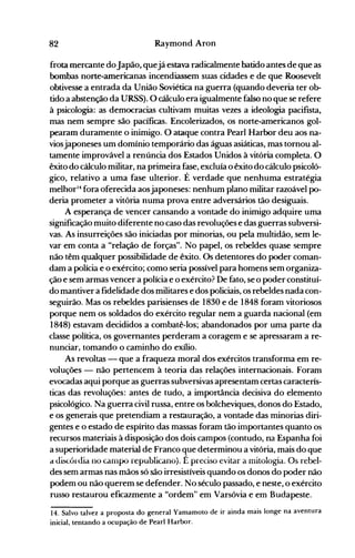 82 Raymond Aron
frota mercante doJapão, quejá estava radicalmente batido antes de que as
bombas norte-americanas incendiassem suas cidades e de que Roosevelt
obtivesse a entrada da União Soviética na guerra (quando deveria ter ob­
tido a abstenção da URSS). O cálculo era igualmente falso no que se refere
à psicologia: as democracias cultivam muitas vezes a ideologia pacifista,
mas nem sempre são pacíficas. Encolerizados, os norte-americanos gol­
pearam duramente o inimigo. O ataque contra Pearl Harbor deu aos na­
viosjaponeses um domínio temporário das águas asiáticas, mas tornou al­
tamente improvável a renúncia dos Estados Unidos à vitória completa. O
êxito do cálculo militar, na primeira fase, excluía o êxito do cálculo psicoló­
gico, relativo a uma fase ulterior. É verdade que nenhuma estratégia
melhorl4
fora oferecida aosjaponeses: nenhum plano militar razoável po­
deria prometer a vitória numa prova entre adversários tão desiguais.
A esperança de vencer cansando a vontade do inimigo adquire uma
significação muito diferente no caso das revoluções e das guerras subversi­
vas. As insurreições são iniciadas por minorias, ou pela multidão, sem le­
var em conta a "relação de forças". No papel, os rebeldes quase sempre
não têm qualquer possibilidade de êxito. Os detentores do poder coman­
dam a polícia e o exército; como seria possível para homens sem organiza­
ção e sem armas vencer a polícia e o exército? De fato, se o poder constituí­
do mantiver a fidelidade dos militares e dos policiais, os rebeldes nada con­
seguirão. Mas os rebeldes parisienses de 1830 e de 1848 foram vitoriosos
porque nem os soldados do exército regular nem a guarda nacional (em
1848) estavam decididos a combatê-los; abandonados por uma parte da
classe política, os governantes perderam a coragem e se apressaram a re­
nunciar, tomando o caminho do exílio.
As revoltas - que a fraqueza moral dos exércitos transforma em re­
voluções - não pertencem à teoria das relações internacionais. Foram
evocadas aqui porque as guerras subversivas apresentam certas caracterís­
ticas das revoluções: antes de tudo, a importância decisiva do elemento
psicológico. Na guerra civil russa, entre os bolcheviques, donos do Estado,
e os generais que pretendiam a restauração, a vontade das minorias diri­
gentes e o estado de espírito das massas foram tão importantes quanto os
recursos materiais à disposição dos dois campos (contudo, na Espanha foi
a superioridade material de Franco que determinou a vitória, mais do que
d discórdia no canlpo republicano). É preciso evitar a mitologia. Os rebel­
des sem armas nas mãos só são irresistíveis quando os donos do poder não
podem ou não querem se defender. No século passado, e neste, o exército
russo restaurou eficazmente a "ordem" em Varsóvia e em Budapeste.
14. Salvo talvez a proposta do general Yamamoto de ir ainda mais longe na aventura
inicial, tentando a ocupação de Pearl Harbor.
 