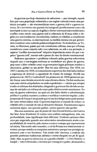 83Paz e Guerra Entre as Nações
As guerras que hoje chamamos de subversivas - por exemplo, aquela
feita por uma população submetida a um regime colonial contra u·ma p0­
tência européia - são intermediárias entre a guerra civil e a guerra ex­
terna. Se o território em questão foi integradojuridicanlente com () da
metrópole (como no caso da Argélia) o direito internacional considerará o
conflito como sendo uma guerra civil (a soberania da França sobre a Ar­
gélia era universalmente reconhecida), embora os rebeldes a considerem
uma guerra externa, ou internacional, na medida mesma em que preten­
dem constituir uma unidade política independente. Na Indochina, na Tu­
nísia, no Marrocos, países que não constituíam colônias, mas que a França
considerava como estando sob a sua soberania, ou sob a sua proteção, o
aspecto "conflito internacional" adquiriu importância maior do que o as­
pecto "guerra civil", mesmo sob o ponto de vista do direito internacional.
Podemos aproximar o problema colocado pelas guerras subversivas
daquele que o estrategista enfrenta ao estabelecer seu plano de guerra,
pois tanto o líder rebelde como os governantes legais precisam resolver a
alternativa: ganhar ou não perder. Mas há uma diferença. Em 1916, em
1917 e mesmo em 1918, os comandantes supremos dos dois lados tinham
a esperança de destruir a capacidade de resistir do inimigo. Nivelle (na
primavera de 1917) e Ludendorff (na primavera de 1918) pensavam po­
der forçar uma decisão através de uma ofensiva direta. Os dois sonhavam
com uma vitória aniquiladora no estilo napoleônico - vitória que sempre
evadiu os esforços dos dois lados, chegando a guerra ao fim devido ao can­
saço de um lado e ao reforço do outro pelos efetivos norte-americanos. No
caso da guerra subversiva, na qual um dos lados detém a administração
pública e a polícia mantém a ordem e mobiliza o exército regular, a des­
proporção de forças é tão grande que só um dos beligerantes pode preten­
der uma vitória militar total. O governo legal tem a vontade de vencer; os
rebeldes têm a vontade de não se deixarem eliIninar. Encontramos aqui a
assimetria típica: uns querem ganhar, outros querem não perder.
Mas esta assimetria, que do ponto de vista formal lembra a da Guerra
dos Sete Anos (Frederico II contra uma coalizão esmagadora), tem, em
profundidade, uma significação bem diferente. Frederico pensava obter
uma paz negociada quando seus adversários reconhecessem senão a im­
possibilidade de vencê-lo, pelo menos o custo e o tempo que representaria
tal vitória. Não tendo sido vencedor, o rei da Prússia era relativamente vi­
torioso, porque retinha as conquistas anteriores e porque seu prestígio au­
mentava com o seu heroísmo. Não tendo sido vitoriosa, a coalizão das
grandes potências tradicionais admitia o recém-chegado em pé de igual­
dade. Mas, na guerra subversiva, se o partido rebelde - o Neo-Destour, o
Istiqlal- não é eliminado, e termina por conseguir o poder, alcançando a
 