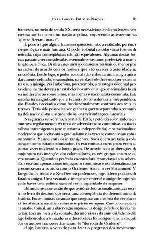 85Paz e Guerra Entre as Nações
franceses, no meio do século XX, seria necessário que não pudessem nem
nlesnlO sonhar conl uma nação argelina, esquecendo as testemunhas
Uq"ue se fizeranl 11latar".
É possível que alguns franceses quisessem isto: a realidade, porém, é
menos lógica e mais humana. O poder colonial concebe várias formas de
retirada, cujas conseqüências não são equivalentes. Algumas dessas for­
mas passam a ser consideradas, eventualmente, como preferíveis à manu­
tenção pela força. Os interesses metropolitanos serão mais ou menos pre­
servados, de acordo com os homens que vão exercer a autoridade na
ex-colônia. Desde logo, o poder colonial não enfrenta um inimigo único,
claramente definido, onacionalista; na verdade ele deve escolher e delimi­
tar o seu inimigo. Na Indochina, por exemplo, a estratégia ocidental pro­
vavelmente não deveria ter estabelecido como inimigo o nacionalista hostil
ou indiferente ao comunismo, mas apenas o nacionalista-comunista. Esta
escolha teria significado que a França não considerava a independência
dos Estados associados como fundamentalmente contrária aos seus in­
teresses. Teria sido possível talvez ganhar a guerra separando os comunis­
tas dos nacionalistas e atendendo as suas reivindicações essenciais.
Nas guerras subversivas, a partir de 1945, a potência colonizadora en­
contrava regularmente três tipos de adversários: os comunistas, os nacio­
nalistas intransigentes (que queriam a independência) e os nacionalistas
moderados que aceitavam o gradualismo e às vezes se contentavam com a
autonomia. Mesmo entre os intransigentes, havia quem aceitasse a cola­
boração com o Estado colonizador. Os extremistas a curto prazo eram al­
gumas vezes moderados a longo prazo. De acordo com as alterações da
conjuntura e as intenções dos colonizadores, os três grupos uniam-se ou
separavam-se. Quando a potência colonizadora renunciava à sua sobera­
nia, restavam apenas, como inimigos, os comunistas e os nacionalistas que
preconizavam a ruptura com o Ocidente. Assim, o rei Mohammed V,
Burguiba, o Istiqlal e o Neo-Destour podem ser, hoje, líderes políticos de
Estados amigos. Uma vez mais, o inimigo de ontem é o amigo de hoje: não
pode haver uma política razoável sem a capacidade de esquecer.
Difundiu-se a convicção de que a vitória dos nacionalistas estava escri­
ta no livro do destino, que seria uma conseqüência do determinismo da
história. Foram muitas as causas que asseguraram a vitória dos revolucio­
nários africanos e asiáticos sobre os impérios europeus. Contudo, no plano
da análise formal, uma observação impõe:se: a desiguald'ade de forças ma­
teriais. Essa assimetria da vontade, dos interesses e da animosidade no diá­
logo belicoso dos colonizadores e dos rebeldes foi a origem última daquilo
que os autores franceses chamaram de "derrotas do Ocidente".
Hoje, bastaria a vontade para deter o progresso dos movimentos
 