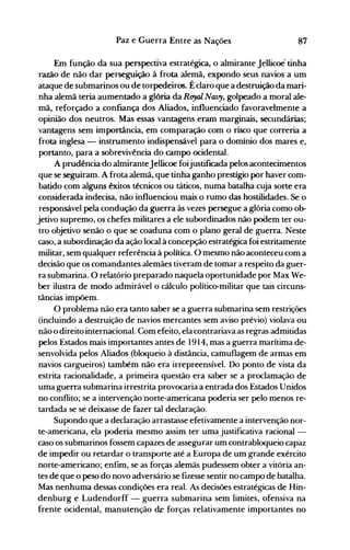 87Paz e Guerra Entre as Nações
Em função da sua perspectiva estratégica, o almirante Jellicoe tinha
razão de não dar perseguição à frota alemã, expondo seus navios a um
ataque de submarinos ou de torpedeiros. É claro que a destruição da mari­
nha alemã teria aumentado a glória da Ruyal Navy, golpeado a moral ale­
mã, reforçado a confiança dos Aliados, influenciado favoravelmente a
opinião dos neutros. Mas essas vantagens eram marginais, secundárias;
vantagens sem importância, em comparação com o risco que correria a
frota inglesa - instrumento indispensável para o domínio dos mares e,
portanto, para a sobrevivência do campo ocidental.
A prudência do almiranteJellicoe foijustificada pelos acontecimentos
que se seguiram. A frota alemã, que tinha ganho prestígio por haver com­
batido com alguns êxitos técnicos ou táticos, numa batalha cuja sorte era
considerada indecisa, não influenciou mais o rumo das hostilidades. Se o
responsável pela condução da guerra às vezes persegue a glória como ob­
jetivo supremo, os chefes militares a ele subordinados não podem ter ou­
tro objetivo senão o que se coaduna com o plano geral de guerra. Neste
caso, a subordinação da ação local à concepção estratégica foi estritamente
militar, sem qualquer referência à política. O mesmo não aconteceu com a
decisão que os comandantes alemães tiveram de tomar a respeito da guer­
ra submarina. O relatório preparado naquela oportunidade por Max We­
ber ilustra de modo admirável o cálculo político-militar que tais circuns­
tâncias impõem.
O problema não era tanto saber se a guerra submarina sem restrições
(incluindo a destruição de navios mercantes sem aviso prévio) violava ou
não o direito internacional. Com efeito, ela contrariava as regras admitidas
pelos Estados mais importantes antes de 1914, mas a guerra marítima de­
senvolvida pelos Aliados (bloqueio à distância, camuflagem de armas em
navios cargueiros) também não era irrepreensível. Do ponto de vista da
estrita racionalidade, a primeira questão era saber se a proclamação de
uma guerra submarina irrestrita provocaria a entrada dos Estados Unidos
no conflito; se a intervenção ·norte-americana poderia ser pelo menos re­
tardada se se deixasse de fazer tal declaração.
Supondo que a declaração arrastasse efetivamente a intervenção nor­
te-americana, ela poderia mesmo assim ter uma justificativa racional ­
caso os submarinos fossem capazes de assegurar um contrabloqueio capaz
de impedir ou retardar o transporte até a Europa de um grande exército
norte-americano; enfim, se as forças alemãs pudessem obter a vitória an­
tes de que o peso do novo adversário se fizesse sentir no campo de batalha.
Mas nenhuma dessas condições era real. As decisões estratégicas de Hin­
denburg e Ludendorff - guerra submarina sem limites, ofensiva na
frente ocidental, manutenção de forças relativamente importantes no
 