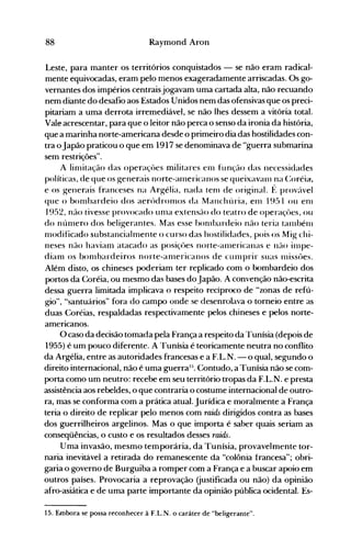 88 Raymond Aron
Leste, para manter os territórios conquistados - se não eram radical­
mente equivocadas, eram pelo menos exageradamente arriscadas. Os go­
vernantes dos impérios centraisjogavam uma cartada alta, não recuando
nem diante do desafio aos Estados Unidos nem das ofensivas que os preci­
pitariam a uma derrota irremediável, se não lhes dessem a vitória total.
Vale acrescentar, para que o leitor não perca o senso da ironia da história,
que a marinha norte-americana desde o primeiro dia das hostilidades con­
tra oJapão praticou o que em 1917 se denominava de "guerra submarina
sem restrições".
A liolitação das operaçües militares enl função das necessidades
políticas, de que os generais oorte-anlericanos se queixavarll na (:oréia.
e os generais franceses na Argélia, nada teol de original. f~ provável
que o boolbardeio dos aerúdroolos da Manchúria, enl 1951 ou enl
1952, não tivesse provocado UOla extensão do teatro de operaçües, ou
do nÚOlero dos beligerantes. Mas esse bOlllbardeio não teria tarllbélll
olodificado substancialnlente o curso das hostilidades, pois os Mig chi­
neses não haviaol atacado as posiçôes norte-anlericanas e não inlpe­
dianl os boolbardeiros norte-anlericanos de cUlllprir Sllas Illissües.
Além disto, os chineses poderiam ter replicado com o bombardeio dos
portos da Coréia, ou mesmo das bases do Japão. A convenção não-escrita
dessa guerra limitada implicava o respeito recíproco de "zonas de refú­
gio", "santuários" fora do campo onde se desenrolava o torneio entre as
duas Coréias, respaldadas respectivamente pelos chineses e pelos norte­
americanos.
O caso da decisão tomada pela França a respeito da Tunísia (depois de
1955) é um pouco diferente. A Tunísia é teoricamente neutra no conflito
da Argélia, entre as autoridades francesas e a F.L.N. -o qual, segundo o
direito internacional, não é uma guerra15
• Contudo, a Tunísia não se com­
porta como um neutro: recebe em seu território tropas da F.L.N. e presta
assistência aos rebeldes, o que contraria o costume internacional de outro­
ra, mas se conforma com a prática atual. Jurídica e moralmente a França
teria o direito de replicar pelo menos com raids dirigidos contra as bases
dos guerrilheiros argelinos. Mas o que importa é saber quais seriam as
conseqüências, o custo e os resultados desses raids.
Uma invasão, mesmo temporária, da Tunísia, provavelmente tor­
naria inevitávei a retirada do remanescente da "colônia francesa"; obri­
garia o governo de Burguiba a romper com a França e a buscar apoio em
outros países. Provocaria a reprovação Gustificada ou não) da opinião
afro-asiática e de uma parte importante da opinião pública ocidental. Es­
15. Embora se possa reconhecer à f.L.N. o caráter de "beligerante".
 