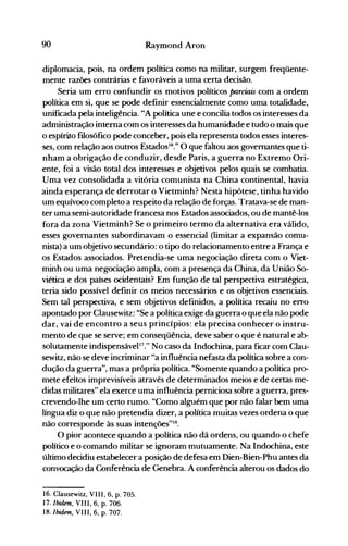 90 Raymond Aron
diplomacia, pois, na ordem política como na militar, surgem freqüente­
mente razões contrárias e favoráveis a uma certa decisão.
Seria um erro confundir os motivos políticos parciais com a ordem
política em si, que se pode definir essencialmente como uma totalidade,
unificada pela inteligência. "A política une e concilia todos os interesses da
administração interna com os interesses da humanidade e tudo o mais que
o espírito filosófico pode conceber, pois ela representa todos esses interes­
ses, com relação aos outros EstadosI6
." O que faltou aos governantes que ti­
nham a obrigação de conduzir, desde Paris, a guerra no Extremo Ori­
ente, foi a visão total dos interesses e objetivos pelos quais se combatia.
Uma vez consolidada a vitória comunista na China continental, havia
ainda esperança de derrotar o Vietminh? Nesta hipótese, tinha havido
um equívoco completo a respeito da relação de forças. Tratava-se de man­
ter uma semi-autoridade francesa nos Estados associados, ou de mantê-los
fora da zona Vietminh? Se o primeiro termo da alternativa era válido,
esses governantes subordinavam o essencial (limitar a expansão comu­
nista) a um objetivo secundário: o tipo do relacionamento entre a França e
os Estados associados. Pretendia-se uma negociação direta com o Viet­
minh ou uma negociação ampla, com a presença da China, da União So­
viética e dos países ocidentais? Em função de tal perspectiva estratégica,
teria sido possível definir os meios necessários e os objetivos essenciais.
Sem tal perspectiva, e sem objetivos definidos, a política recaiu no erro
apontado por Clausewitz: "Se a política exige da guerra o que ela não pode
dar, vai de encontro a seus princípios: ela precisa conhecer o instru­
mento de que se serve; em conseqüência, deve saber o que é natural e ab­
solutamente indispensável17." No caso da Indochina, para ficar com Clau­
sewitz, não se deve incriminar "a influência nefasta da política sobre a con­
dução da guerra", mas a própria política. "Somente quando a política pro­
mete efeitos imprevisíveis através de determinados meios e de certas me­
didas militares" ela exerce uma influência perniciosa sobre a guerra, pres­
crevendo-lhe um certo rumo. "Como alguém que por não falar bem uma
língua diz o que não pretendia dizer, a política muitas vezes ordena o que
não corresponde às suas intenções"18.
O pior acontece quando a política não dá ordens, ou quando o chefe
político e o comando militar se ignoram mutuamente. Na Indochina, este
último decidiu estabelecer a posição de defesa em Dien-Bien-Phu antes da
convocação da Conferência de Genebra. A conferência alterou os dados do
16. Clausewitz, VIII, 6, p. 70S.
17. Ibidem, VIII, 6, p. 706.
18. Ibidem, VIII, 6, p. 707.
 