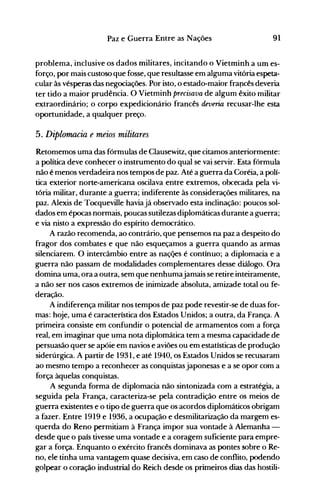 91Paz e Guerra Entre as Nações
problema, inclusive os dados militares, incitando o Vietminh a um es­
forço, por mais custoso que fosse, que resultasse em alguma vitória espeta­
cular às vésperas das negociações. Por isto, o estado-maior frapcês deveria
ter tido a maior prudência. O Vietminh precisava de algum êxito militar
extraordinário; o corpo expedicionário francês deveria recusar-lhe esta
oportunidade, a qualquer preço.
5. Diplomacia e meios militares
Retomemos uma das fórmulas de Clausewitz, que citamos anteriormente:
a política deve conhecer o instrumento do qual se vai servir. Esta fórmula
não é menos verdadeira nos tempos de paz. Até a guerra da Coréia, a polí­
tica exterior norte-americana oscilava entre extremos, obcecada pela vi­
tória militar, durante a guerra; indiferente às considerações militares, na
paz. Alexis de Tocqueville haviajá observado esta inclinação: poucos sol­
dados em épocas normais, poucas sutilezas diplomáticas durante a guerra;
e via nisto a expressão do espírito democrático.
A razão recomenda, ao contrário, que pensemos na paz a despeito do
fragor dos combates e que não esqueçamos a guerra quando as armas
silenciarem. O intercâmbio entre as naçQes é contínuo; a diplomacia e a
guerra não passam de modalidades complementares desse diálogo. Ora
domina uma, ora a outra, sem que nenhumajamais se retire inteiramente,
a não ser nos casos extremos de inimizade absoluta, amizade total ou fe­
deração.
A indiferença militar nos tempos de paz pode revestir-se de duas for­
mas: hoje, uma é característica dos Estados Unidos; a outra, da França. A
primeira consiste em confundir o potencial de armamentos com a força
real, em imaginar que uma nota diplomática tem a mesma capacidade.de
persuasão quer se apóie em navios e aviões ou em estatísticas de produção
siderúrgica. A partir de 1931, e até 1940, os Estados Unidos se recusaram
ao mesmo tempo a reconhecer as conquistas japonesas e a se opor com a
força àquelas conquistas.
A segunda forma de diplomacia não sintonizada com a estratégia, a
seguida pela França, caracteriza-se pela contradição entre os meios de
guerra existentes e o tipo de guerra que os acordos diplomáticos obrigam
a fazer. Entre 1919 e 1936, a ocupação e desmilitarização da margem es­
querda do Reno permitiam à França impor sua vontade à Alemanha ­
desde que o país tivesse uma vontade e a coragem suficiente para empre­
gar a força. Enquanto o exército francês dominava as pontes sobre o Re­
no, ele tinha uma vantagem quase decisiva, em caso de conflito, podendo
golpear o coração industrial do Reich desde os primeiros dias das hostili­
 