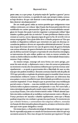 94 Raymond Aron
porte C017UJ, ou a que preço. A própria noção de "ganhar a guerra" prova­
velmente não é a mesma, e a questão do custo, que sempre existiu, tornou­
se hoje decisiva: de que vale destruir o meu inimigo se ele me pode tam­
bém destruir simultaneamente?
De um modo geral, todas as outras questões que antigamente eram
válidas continuam a se colocar: Que fração das forças potenciais deve ser
mobilizada em caráter permanente? Quais são as eventualidades estraté­
gicas em função das quais é preciso organizar a preparação militar? Que
missões a política pode dar ao exército? A esses problemas clássicos acres­
centam-se outros, novos: Quantos tipos de guerra há, de acordo com as
armas empregadas? Para quais deles deve o Estado preparar-se? Em que
medida os dispositivos militares que entrariam em ação em diversas cir­
cunstâncias podem e devem ser separados administrativamente? As mes­
mas tropas deveriam intervir em caso de guerra total, de guerra limitada
com armas atômicas, de guerra limitada com armas clássicas? A organiza­
ção da defesa nacional é sempre a expressão de uma doutrina estratégica;
os instrumentos de ação militar podem ser mais ou menos variados, de­
vendo os chefes militares escolher dentre eles. A diversidade desses instru­
mentos é hoje evidente.
Ao mesmo tempo, ressurge sob nova forma um outro perigo, pre­
sente há meio século': a diplomacia corre o risco de tornar-se prisioneira,
no momento crucial, dos mecanismos militares que é preciso montar ante­
cipadamente - os quais os governantes têm a liberdade de usar ou não,
mas que não podem modificar. Durante a semana fatal do mês dejulho de
1914 que precedeu a explosão da primeira guerra mundial, duas vezes os
comandantes militares russos e alemães explicaram aos soberanos dos
seus. países e a seus conselheiros que determinada providência era tecni­
camente impossível. O tzar desejava que se promovesse uma mobilização
parcial contra a Áustria - mas esta medida não tinha sido prevista e per­
turbaria todos os planos existentes, precipitando o caos. Por outro lado, a
única estratégia imaginada pelo estado-maior imperial era a de uma guer­
ra em duas frentes, com uma ofensiva inicial a oeste. O Reich alemão tam­
bém não tinha condições de se mobilizar exclusivamente contra a Rússia: a
França precisava ser atacada e abatida rapidamente, antes que a Rússia
pudesse empenhar em combate o grosso das suas forças. No momento em
que o destino hesitava, ü autülllatisi110 das i11áquinas nlilitares, i110ntaJas
em função de determinados planos de guerra, arrastava os homens a deci­
sões que eram quase obrigados a tomar.
Em nossa época, a chamada estratégia de dissuasão exige que o apare­
lho de represália seja posto em estado de funcionamento antes de que seja
necessário acioná-lo. Há o risco de que ele funcione por equívoco? Ou que
 