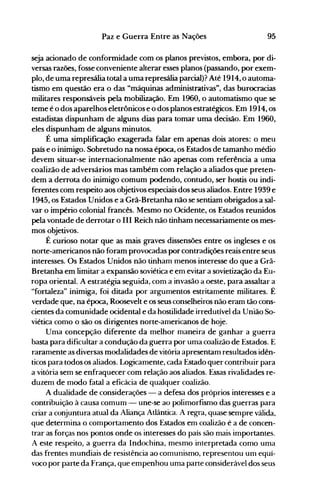 95Paz e Guerra Entre as Nações
seja acionado de conformidade com os planos previstos, embora, por di­
versas razões, fosse conveniente alterar esses planos (passando, por exem­
plo, de uma represália total a uma represália parcial)? Até 1914,o automa­
tismo em questão era o das "máquinas administrativas", das burocracias
militares responsáveis pela mobilização. Em 1960, o automatismo que se
teme é o dos aparelhos eletrônicos e o dos planos estratégicos. Em 1914, os
estadistas dispunham de alguns dias para tomar uma decisão. Em 1960,
eles dispunham de alguns minutos.
É uma simplificação exagerada falar em apenas dois atores: o meu
país e o inimigo. Sobretudo na nossa época, os Estados de tamanho médio
devem situar-se internacionalmente não apenas com referência a uma
coalizão de adversários mas também com relação a aliados que preten­
dem a derrota do inimigo comum podendo, contudo, ser hostis ou indi­
ferentes com respeito aos objetivos especiais dos seus aliados. Entre 1939 e
1945, os Estados Unidos e a Grã-Bretanha não se sentiam obrigados a sal­
var o império colonial francês. Mesmo no Ocidente, os Estados reunidos
pela vontade de derrotar o III Reich não tinham necessariamente os mes­
mos objetivos.
É curioso notar que as mais graves dissensões entre os ingleses e os
norte-americanos não foram provocadas por contradições reais entre seus
interesses. Os Estados Unidos não tinham menos interesse do que a Grã­
Bretanha em limitar a expansão soviética e em evitar a sovietização da Eu­
ropa oriental. A estratégia seguida, com a invasão a oeste, para assaltar a
"fortaleza" inimiga, foi ditada por argumentos estritamente militares. É
verdade que, na época, Roosevelt e os seus conselheiros não eram tão cons­
cientes da comunidade ocidental e da hostilidade irredutível da União So­
viética como o são os dirigentes norte-americanos de hoje.
Uma concepção diferente da melhor maneira de ganhar a guerra
basta para dificultar a condução da guerra por uma coalizão de Estados. E
raramente as diversas modalidades de vitória apresentam resultados idên­
ticos para todos os aliados. Logicamente, cada Estado quer contribuir para
a vitória sem se enfraquecer com relação aos aliados. Essas rivalidades re­
duzem de modo fatal a eficácia de qualquer coalizão.
A dualidade de considerações - a defesa dos próprios interesses e a
contribuição à causa comum - une-se ao polimorfismo das guerras para
criar a conjuntura atual da Aliança Atlântica. A regra, quase sempre válida,
que determina o comportamento dos Estados em coalizão é a de concen­
trar as forças nos pontos onde os interesses do país são mais importantes.
A este respeito, a guerra da Indochina, mesmo interpretada como uma
das frentes mundiais de resistência ao comunismo, representou um equí­
voco por parte da França, que empenhou uma parte considerável dos seus
 