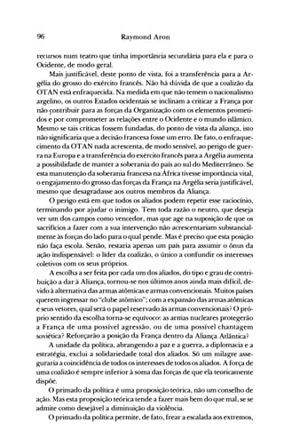 96 Raymond Aron
recursos num teatro que tinha importância secundária para ela e para o
Ocidente, de modo geral.
Mais justificável, deste ponto de vista, foi a transferência para a Ar­
gélia do grosso do exército francês. Não há dúvida de que a coalizão da
OTAN está enfraquecida. Na medida em que não temem o nacionalismo
argelino, os outros Estados ocidentais se inclinam a criticar a França por
não çontribuir para as forças da Organização com os elementos prometi­
dos e por comprometer as relações entre o Ocidente e o mundo islâmico.
Mesmo se tais críticas fossem fundadas, do ponto de vista da aliança, isto
não significaria que a decisão francesa fosse um erro. De fato, o enfraque­
cimento da OTAN nada acrescenta, de modo sensível, ao perigo de guer­
ra na Europa e a transferência do exército francês para a Argélia aumenta
a possibilidade de manter a soberania do país ao sul do Mediterrâneo. Se
esta manutenção da soberania francesa na África tivesse importância vital,
o engajamento do grosso das forças da França na Argélia seriajustificável,
mesmo que desagradasse aos outros membros da Aliança.
O perigo está em que todos os aliados podem repetir esse raciocínio,
terminando por ajudar o inimigo. Tem toda razão o neutro, que deseja
ver um dos campos como vencedor, mas que age na suposição de que os
sacrifícios a fazer com a sua intervenção não acrescentariam substancial­
mente às forças do lado para o qual pende. Mas é preciso que esta posição
não faça escola. Senão, restaria apenas um país para assumir o ônus da
ação indispensável: o líder da coalizão, o único a confundir os interesses
coletivos com os seus próprios.
A escolha a ser feita por cada um dos aliados, do tipo e grau de contri­
buição a dar à Aliança, tornou-se nos últimos anos ainda mais difícil, de­
vido à alternativa das armas atômicas e armas convencionais. Muitos países
querem ingressar no "clube atômico"; com a expansão das armas atômicas
e seus vetores, qual será o papel reservado às armas convencionais? O pró­
prio sentido da escolha torna-se equívoco': as armas nucleares protegerão
a França de uma possível agressão, ou de uma possível chantagem
soviética? Reforçarão a posição da França dentro da Aliança Atlântica?
A unidade da política, abrangendo a paz e a guerra, a diplomacia e a
estratégia, exclui a solidariedade total dos aliados. Só um milagre asse­
guraria a coincidência de todos os interesses de todos os aliados. A força de
uma coalizão é sempre inferior à soma das forças de que ela teoricamente
dispõe.
O primado da política é uma proposição teórica, não um conselho de
ação. Mas esta proposição teórica tende a fazer mais bem do que mal, se se
admite como desejável a diminuição da violência.
O primado da política permite, de fato, frear a escalada aos extremos,
 
