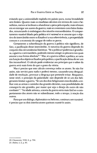 97Paz e Guerra Entre as Nações
evitando que a animosidade exploda em paixão pura, numa brutalidade
sem limites. Quanto mais os estadistas calculam em termos de custo e be­
nefícios, menos se inclinam a abandonar a pena pela espada; mais relutam
em se entregar aos azares da guerra; mais se contentam com êxitos limita­
dos, renunciando à embriaguez dos triunfos extraordinários. O compor­
tamento rawável ditado pela política só é racional se se assume que o obje­
tivo do intercâmbio entre os Estados é a sua sobrevivência, a prosperidade
comum e a economia do sangue de todos os povos.
Certamente a subordinação da guerra à política não significou, de
fato, a pacificação desse intercâmbio. A natureza da guerra depende do
conjunto das circunstâncias históricas. "Se a política é poderosa e grandio­
sa, a guerra o será também, podendo mesmo atingir os píncaros nos quais
assume a sua forma absoluta20." Mas, se a guerra reflete a política, se varia
em função dos objetivos fixados pela política, a pacificação deixa de ser um
fim inconcebível. O cálculo pode evidenciar aos príncipes que o sabor da
guerra será mais forte do que o gosto da vitória.
Mas é preciso que este cálculo convença todos os atores. Se não for
assim, não servirá para nada e poderá mesmo, causandcruma desigual­
dade de resolução, provocar a desgraça que pretende evitar. Reaparece,
neste nível, o princípio da polaridade: não depende de só um dos beli­
gerantes limitar a guerra. "Se um dos dois beligerantes está decidido a tri­
lhar com as armas o caminho das grandes decisões, suas possibilidades de
consegui-lo são grandes, por maior que seja o desejo do outro de não
combater21
." Na idade atômica, a teoria da guerra seria mais fácii se o com­
portamento dos atores não se subordinasse, todo o tempo, à reação dos
outros.
Para que um diálogo, diplomático ou belicoso, continue a ser razoável,
é preciso que os dois interlocutores queiram nlantê-Io assim.
20. Clausewitz, VIII, 6, p. 704.
21. Ibidem, I, 2, p. 81.
 