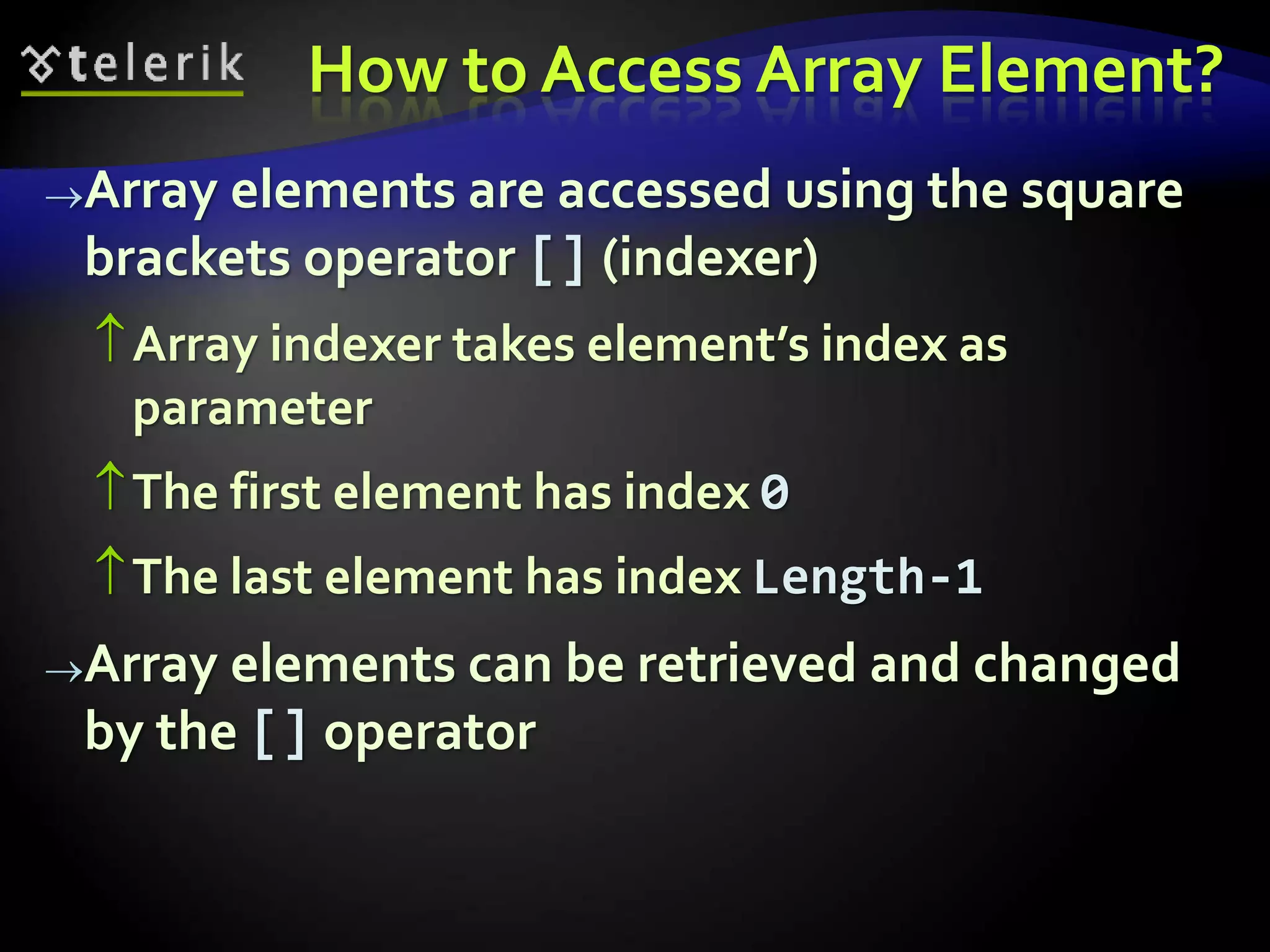 How to Access Array Element?
Array elements are accessed using the square
brackets operator [] (indexer)
Array indexer takes element’s index as
parameter
The first element has index 0
The last element has index Length-1
Array elements can be retrieved and changed
by the [] operator
 