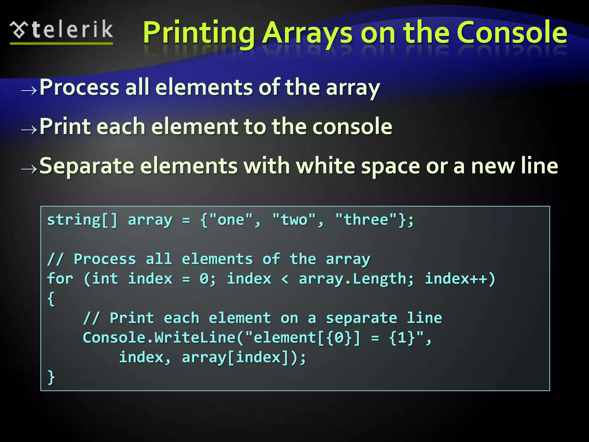 Printing Arrays on the Console
Process all elements of the array
Print each element to the console
Separate elements with white space or a new line
string[] array = {"one", "two", "three"};
// Process all elements of the array
for (int index = 0; index < array.Length; index++)
{
// Print each element on a separate line
Console.WriteLine("element[{0}] = {1}",
index, array[index]);
}
 
