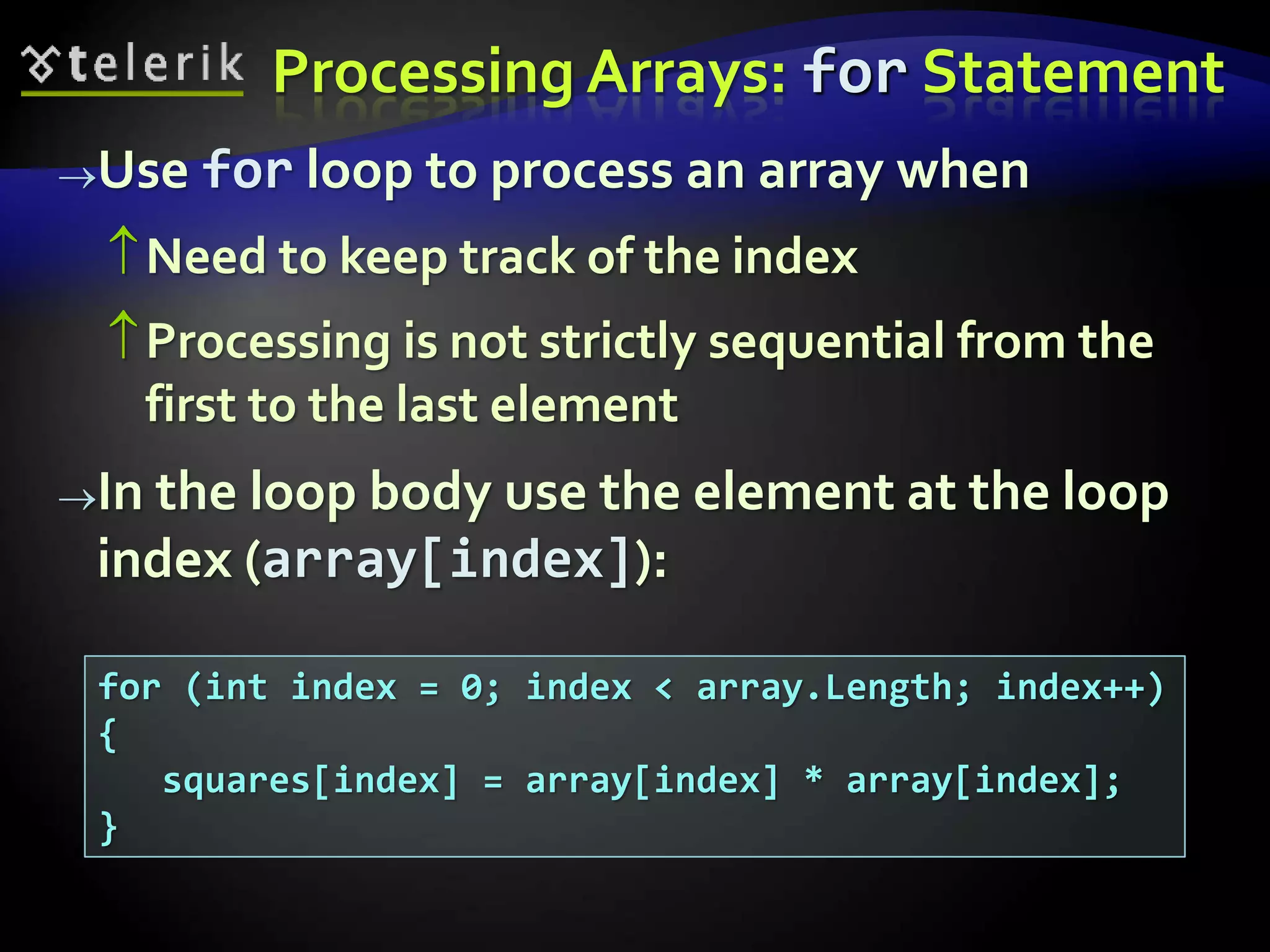 Processing Arrays: for Statement
Use for loop to process an array when
Need to keep track of the index
Processing is not strictly sequential from the
first to the last element
In the loop body use the element at the loop
index (array[index]):
for (int index = 0; index < array.Length; index++)
{
squares[index] = array[index] * array[index];
}
 